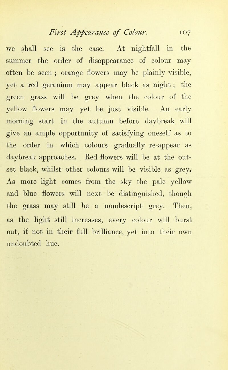 we shall see is the case. At nightfall in the summer the order of disappearance of colour may often be seen ; orange flowers may be plainly visible, yet a red geranium may appear black as night; the green grass will be grey when the colour of the yellow flowers may yet be just visible. An early morning start in the autumn before daybreak will give an ample opportunity of satisfying oneself as to the order in which colours gradually re-appear as daybreak approaches. Red flowers will be at the out- set black, whilst other colours will be visible as grey. As more light comes from the sky the pale yellow and blue flowers will next be distinguished, though the grass may still be a nondescript grey. Then, as the light still increases, every colour will burst out, if not in their full brilliance, yet into their own undoubted hue.