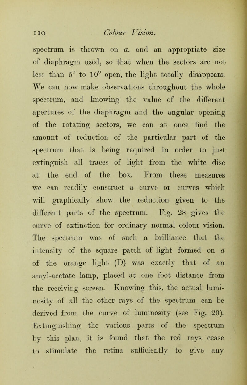 spectrum is tlirown on a, and an appropriate size of diaphragm used, so that when the sectors are not less than 5° to 10° open, the light totally disappears. We can now make observations throughout the whole spectrum, and knowing the value of the different apertures of the diaphragm and the angular opening of the rotating sectors, we can at once find the amount of reduction of the particular part of the spectrum that is being required in order to just extinguish all traces of light from the white disc at the end of the box. From these measures we can readily construct a curve or curves which will graphically show the reduction given to the different parts of the spectrum. Fig. 28 gives the curve of extinction for ordinary normal colour vision. The spectrum was of such a brilliance that the intensity of the square patch of light formed on a of the orange light (D) was exactly that of an amyl-acetate lamp, placed at one foot distance from the receiving screen. Knowing this, the actual lumi- nosity of all the other rays of the spectrum can be derived from the curve of luminosity (see Fig. 20). Extinguishing the various parts of the spectrum by this plan, it is found that the red rays cease to stimulate the retina sufficiently to give any