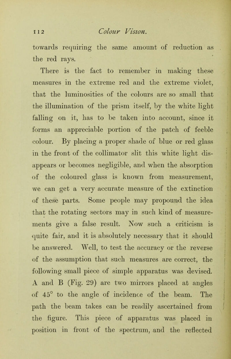 towards requiring the same amount of reduction as the red rays. There is the fact to remember in making these measures in the extreme red and the extreme violet, that the luminosities of the colours are so small that the illumination of the prism itself, by the white light falling on it, has to be taken into account, since it forms an appreciable portion of the patch of feeble colour. By placing a proper shade of blue or red glass in the front of the collimator slit this white light dis- appears or becomes negligible, and when the absorption of the coloured glass is known from measurement, we can get a very accurate measure of the extinction of these parts. Some people may propound the idea that the rotating sectors may in such kind of measure- ments give a false result. Now such a criticism is quite fair, and it is absolutely necessary that it should be answered. Well, to test the accuracy or the reverse of the assumption that such measures are correct, the following small piece of simple apparatus was devised. A and B (Fig. 29) are two mirrors placed at angles of 45° to the angle of incidence of the beam. The path the beam takes can be readily ascertained from the figure. This piece of apparatus was placed in position in front of the spectrum, and the reflected