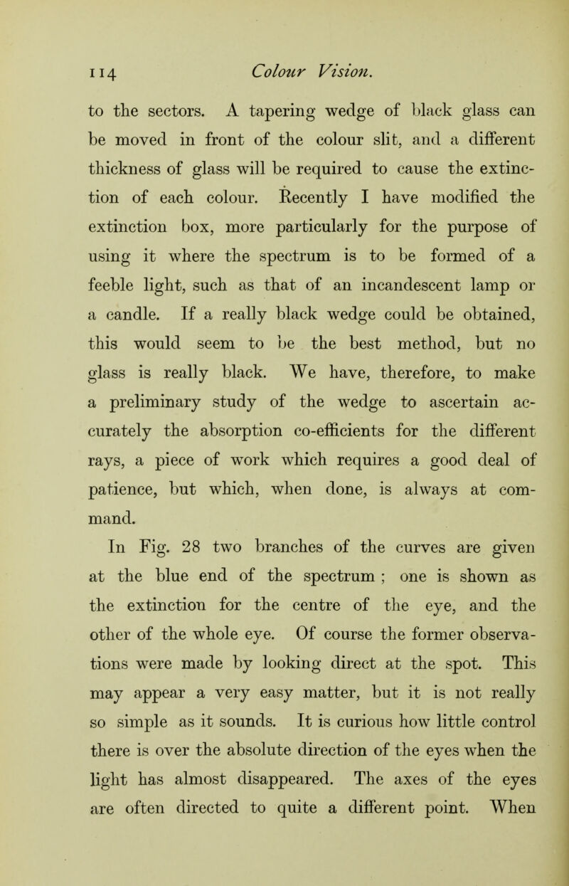 to the sectors. A tapering wedge of black glass can be moved in front of the colour slit, and a different thickness of glass will be required to cause the extinc- tion of each colour. Kecently I have modified the extinction box, more particularly for the purpose of using it where the spectrum is to be formed of a feeble light, such as that of an incandescent lamp or a candle. If a really black wedge could be obtained, this would seem to be the best method, but no glass is really black. We have, therefore, to make a preliminary study of the wedge to ascertain ac- curately the absorption co-efficients for the different rays, a piece of wwk which requires a good deal of patience, but which, when done, is always at com- mand. In Fig. 28 two branches of the curves are given at the blue end of the spectrum ; one is shown as the extinction for the centre of the eye, and the other of the whole eye. Of course the former observa- tions were made by looking direct at the spot. This may appear a very easy matter, but it is not really so simple as it sounds. It is curious how little control there is over the absolute direction of the eyes when the light has almost disappeared. The axes of the eyes are often directed to quite a different point. When