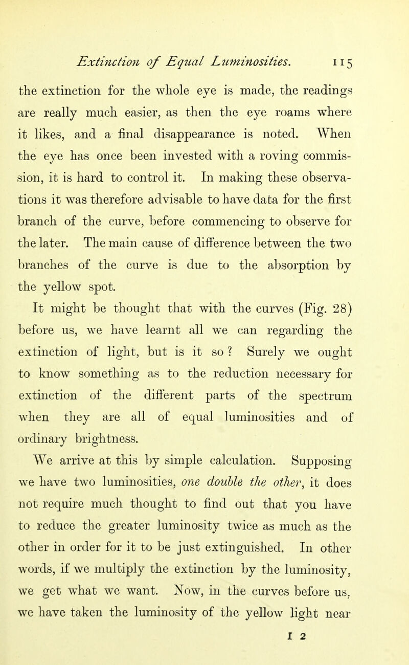 the extinction for the whole eye is made, the readings are really much easier, as then the eye roams where it likes, and a final disappearance is noted. When the eye has once been invested with a roving commis- sion, it is hard to control it. In making these observa- tions it was therefore advisable to have data for the first branch of the curve, before commencing to observe for the later. The main cause of difference between the two branches of the curve is due to the absorption by the yellow spot. It might be thought that with the curves (Fig. 28) before us, we have learnt all we can regarding the extinction of light, but is it so ? Surely we ought to know something as to the reduction necessary for extinction of the difterent parts of the spectrum when they are all of equal luminosities and of ordinary brightness. We arrive at this by simple calculation. Supposing we have two luminosities, one double the other, it does not require much thought to find out that you have to reduce the greater luminosity twice as much as the other in order for it to be just extinguished. In other words, if we multiply the extinction by the luminosity, we get what we want. Now, in the curves before us. we have taken the luminosity of the yellow light near I 2