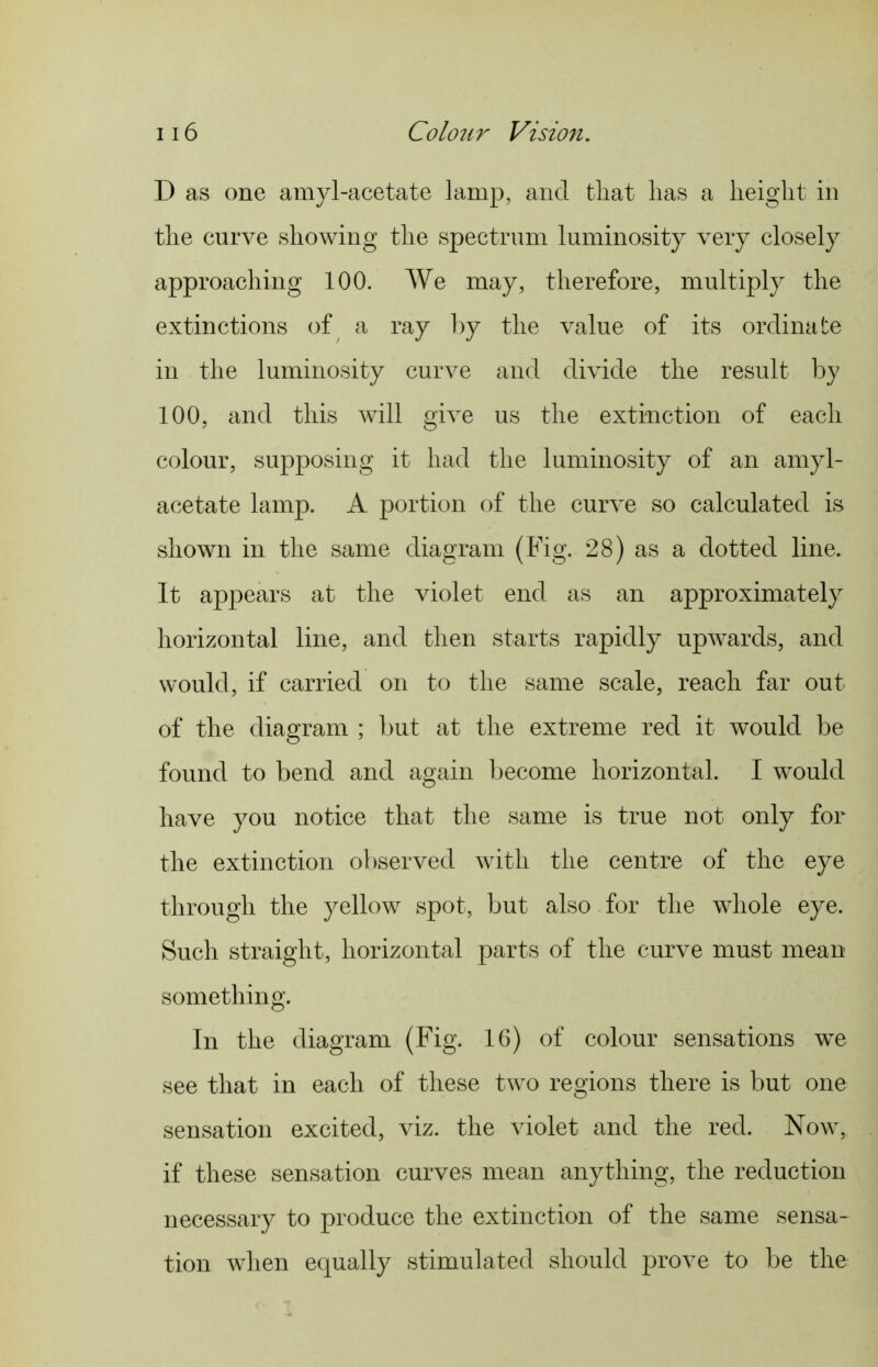 D as one amyl-acetate lamp, and that lias a height in the curve showing the spectrnm luminosity very closely approaching 100. We may, therefore, multiply the extinctions of a ray 1)y the value of its ordinate in the luminosity curve and divide the result by 100, and this will give us the extinction of each colour, supposing it had the luminosity of an amyl- acetate lamp. A portion of the curve so calculated is shown in the same diagram (Fig. 28) as a dotted line. It appears at the violet end as an approximately horizontal line, and then starts rapidly upwards, and would, if carried on to the same scale, reach far out of the diagram ; but at the extreme red it would be found to bend and again become horizontal. I would have you notice that the same is true not only for the extinction observed with the centre of the eye through the yellow spot, but also for the whole eye. Such straight, horizontal parts of the curve must mean something. In the diagram (Fig. 16) of colour sensations we see that in each of these two regions there is but one sensation excited, viz. the violet and the red. Now, if these sensation curves mean anything, the reduction necessary to produce the extinction of the same sensa- tion when equally stimulated should prove to be the