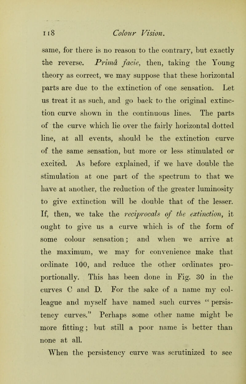 same, for there is no reason to the contrary, but exactly the reverse. Primd facie, then, taking the Young theory as correct, we may suppose that these horizontal parts are due to the extinction of one sensation. Let us treat it as such, and s^o back to the orio^inal extinc- tion curve shown in the continuous lines. The parts of the curve which lie over the fairly horizontal dotted line, at all events, should be the extinction curve of the same sensation, but more or less stimulated or excited. As before explained, if we have double the stimulation at one part of the spectrum to that we have at another, the reduction of the greater luminosity to give extinction will be double that of the lesser. If, then, we take the reciprocals of the extinction, it ought to give us a curve which is of the form of some colour sensation; and when we arrive at the maximum, we may for convenience make that ordinate 100, and reduce the other ordinates pro- portionally. This has been done in Fig. 30 in the curves C and D. For the sake of a name my col- league and myself have named such curves  persis- tency curves. Perhaps some other name might be more fitting; but still a poor name is better than none at all. When the persistency curve was scrutinized to see