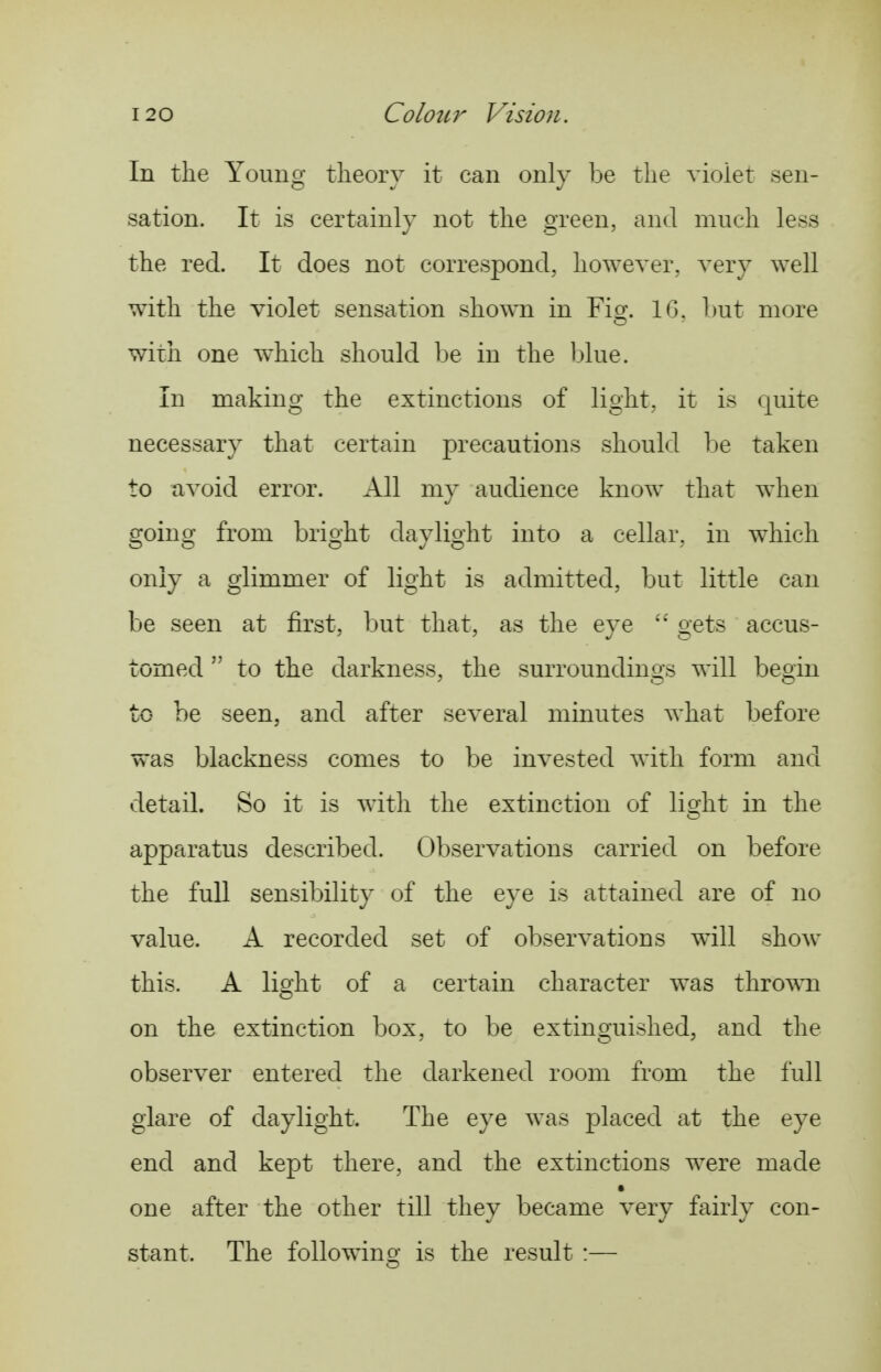 In the Young theory it can only be the vioiet sen- sation. It is certainly not the green, and much less the red. It does not correspond, however, very well with the violet sensation shown in Fig. 10. Lut more with one which should be in the l)lue. In making the extinctions of light, it is quite necessary that certain precautions should be taken to avoid error. All my audience know that when going from bright daylight into a cellar, in which only a glimmer of light is admitted, but little can be seen at first, but that, as the eve o-ets accus- tomed  to the darkness, the surroundings will begin to be seen, and after several minutes what before was blackness comes to be invested with form and detail. So it is with the extinction of lis^ht in the apparatus described. Observations carried on before the full sensibility of the eye is attained are of no value. A recorded set of observations will show this. A light of a certain character was thrown on the extinction box, to be extinguished, and the observer entered the darkened room from the full glare of daylight. The eye was placed at the eye end and kept there, and the extinctions were made one after the other till they became very fairly con- stant. The following is the result :—