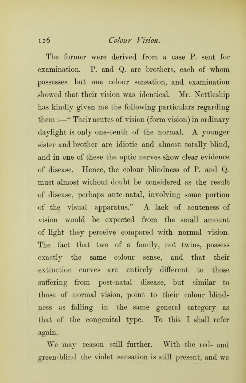 The former were derived from a case P. sent for examination. P. and Q. are brothers, each of whom possesses but one colour sensation, and examination showed that their vision was identical. Mr. Nettleship has kindly given me the following particulars regarding them :— Their acutes of vision (form vision) in ordinary daylight is only one-tenth of the normal. A younger sister and brother are idiotic and almost totally blind, and in one of these the optic nerves show clear evidence of disease. Hence, the colour blindness of P. and Q. must almost without doubt be considered as the result of disease, perhaps ante-natal, involving some portion of the visual apparatus. A lack of acuteness of vision would be expected from the small amount of light they perceive compared with normal vision. The fact that two of a family, not twins, possess exactly the same colour sense, and that their extinction curves are entirely dilferent to those suffering from post-natal disease, but similar to those of normal vision, point to their colour blind- ness as falling in the same general category as that of the congenital type. To this I shall refer again. We may reason still further. With the red- and green-blind the violet sensation is still present, and we