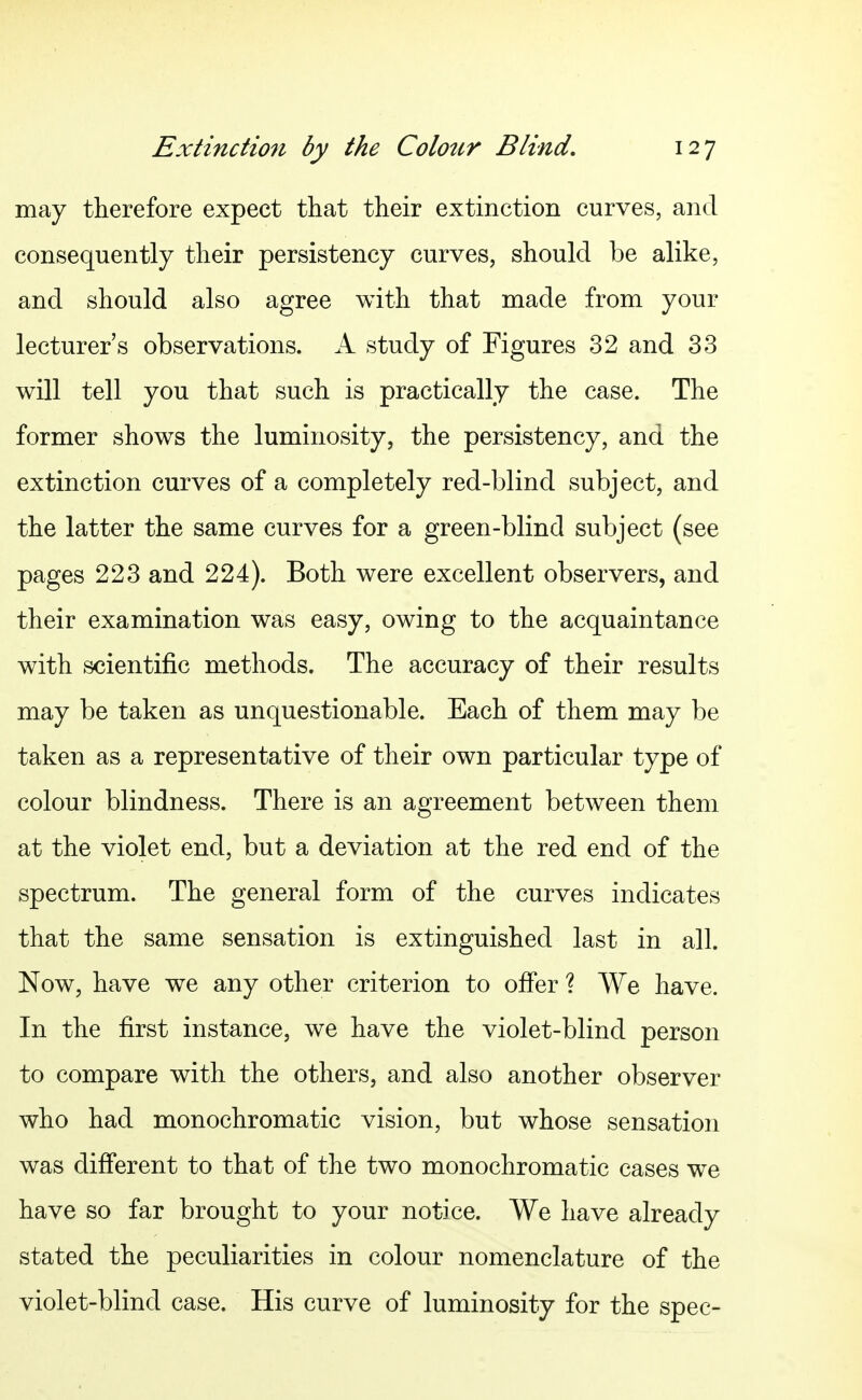 may therefore expect that their extinction curves, and consequently their persistency curves, should be alike, and should also agree with that made from your lecturer's observations. A study of Figures 32 and 33 will tell you that such is practically the case. The former shows the luminosity, the persistency, and the extinction curves of a completely red-blind subject, and the latter the same curves for a green-blind subject (see pages 223 and 224). Both were excellent observers, and their examination was easy, owing to the acquaintance with scientific methods. The accuracy of their results may be taken as unquestionable. Each of them may be taken as a representative of their own particular type of colour blindness. There is an agreement between them at the violet end, but a deviation at the red end of the spectrum. The general form of the curves indicates that the same sensation is extinguished last in all. Now, have we any other criterion to offer ? We have. In the first instance, we have the violet-blind person to compare with the others, and also another observer who had monochromatic vision, but whose sensation was different to that of the two monochromatic cases we have so far brought to your notice. We have already stated the peculiarities in colour nomenclature of the violet-blind case. His curve of luminosity for the spec-