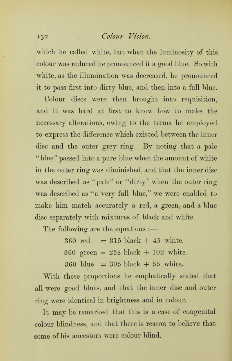 which he called white, but when the luminosity of this colour was reduced he pronounced it a good blue. So with white, as the illumination was decreased, he pronounced it to pass first into dirty blue, and then into a full blue. Colour discs were then brought into requisition, and it was hard at first to know how to make the necessary alterations, owing to the terms he employed to express the difference which existed between the inner disc and the outer grey ring. By noting that a pale blue passed into a pure blue when the amount of white in the outer ring was diminished, and that the inner disc was described as pale or dirty when the outer ring was described as a very full blue, we were enabled to make him match accurately a red, a green, and a blue disc separately with mixtures of black and white. The following are the equations :— 360 red =315 black + 45 white. 360 green = 258 black + 102 white. 360 blue = 305 black + 55 white. With these proportions he emphatically stated that all were good blues, and that the inner disc and outer ring were identical in brightness and in colour. It may be remarked that this is a case of congenital colour blindness, and that there is reason to believe that some of his ancestors were colour blind.