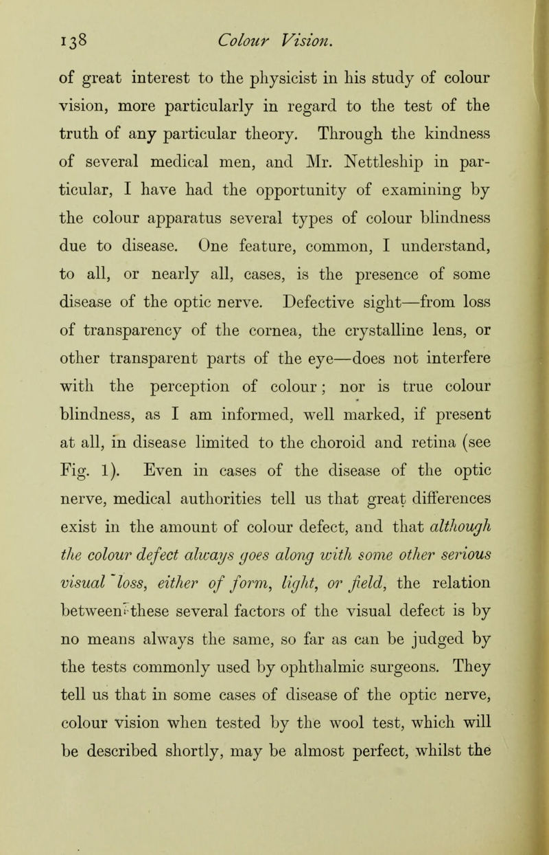 of great interest to the physicist in his study of colour vision, more particularly in regard to the test of the truth of any particular theory. Through the kindness of several medical men, and Mr. Nettleship in par- ticular, I have had the opportunity of examining by the colour apparatus several types of colour blindness due to disease. One feature, common, I understand, to all, or nearly all, cases, is the presence of some disease of the optic nerve. Defective sight—from loss of transparency of the cornea, the crystalline lens, or other transparent parts of the eye—does not interfere with the perception of colour; nor is true colour blindness, as I am informed, well marked, if present at all, in disease limited to the choroid and retina (see Fig. 1). Even in cases of the disease of the optic nerve, medical authorities tell us that great differences exist in the amount of colour defect, and that although the colour defect always goes along with some other serious visual loss, either of form, light, or field, the relation between'these several factors of the visual defect is by no means always the same, so far as can be judged by the tests commonly used by ophthalmic surgeons. They tell us that in some cases of disease of the optic nerve, colour vision when tested by the wool test, which will be described shortly, may be almost perfect, whilst the