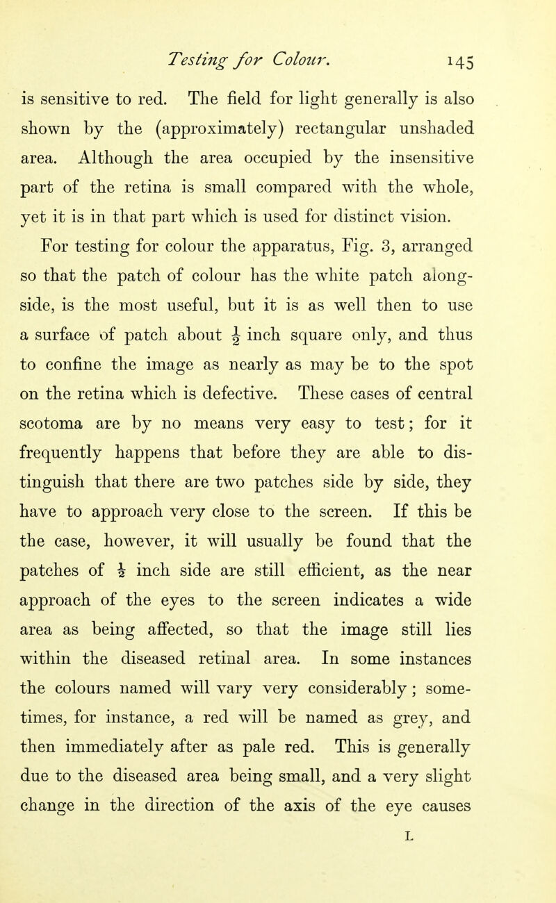 is sensitive to red. The field for light generally is also shown by the (approximately) rectangular unshaded area. Although the area occupied by the insensitive part of the retina is small compared with the whole, yet it is in that part which is used for distinct vision. For testing for colour the apparatus, Fig. 3, arranged so that the patch of colour has the white patch along- side, is the most useful, but it is as well then to use a surface of patch about \ inch square only, and thus to confine the image as nearly as may be to the spot on the retina which is defective. These cases of central scotoma are by no means very easy to test; for it frequently happens that before they are able to dis- tinguish that there are two patches side by side, they have to approach very close to the screen. If this be the case, however, it will usually be found that the patches of i inch side are still efficient, as the near approach of the eyes to the screen indicates a wide area as being affected, so that the image still lies within the diseased retinal area. In some instances the colours named will vary very considerably; some- times, for instance, a red will be named as grey, and then immediately after as pale red. This is generally due to the diseased area being small, and a very slight change in the direction of the axis of the eye causes L