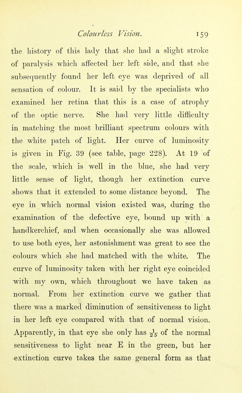 the history of this lady that she had a slight stroke of paralysis which affected her left side, and that she subsequently found her left eye was deprived of all sensation of colour. It is said by the specialists who examined her retina that this is a case of atrophy of the optic nerve. She had very little difficulty in matching the most brilliant spectrum colours with the white patch of light. Her curve of luminosity is given in Fig. 39 (see table, page 228). At 19 of the scale, which is well in the blue, she had very little sense of lio;ht, thous^h her extinction curve ishows that it extended to some distance beyond. The eye in which normal vision existed was, during the ■examination of the defective eye, bound up with a handkerchief, and when occasionally she was allowed to use both eyes, her astonishment was great to see the colours which she had matched with the white. The curve of luminosity taken with her right eye coincided with my own, which throughout we have taken as normal. From her extinction curve we gather that there was a marked diminution of sensitiveness to light in her left eye compared with that of normal vision. Apparently, in that eye she only has -^^ of the normal sensitiveness to light near E in the green, but her ^extinction curve takes the same general form as that