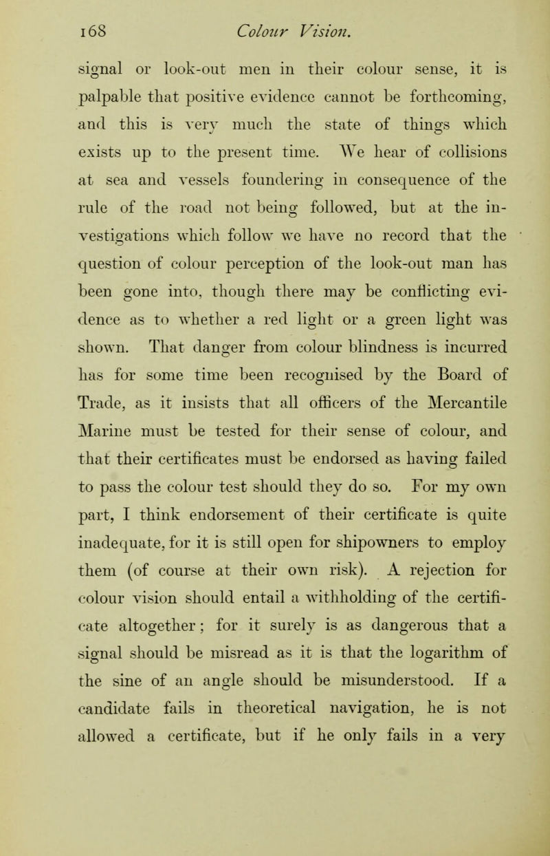 signal or look-out men in their colour sense, it is palpable tliat positive evidence cannot be forthcoming, and this is verv much the state of thino's which exists up to the present time. AVe hear of collisions at sea and vessels foundering in consequence of the rule of the road not being followed, but at the in- vestigations which follow we have no record that the question of colour perception of the look-out man has been gone into, though there may be conflicting evi- dence as to whether a red light or a green light was shown. That danoer from colour blindness is incurred has for some time been recognised by the Board of Trade, as it insists that all officers of the Mercantile Marine must be tested for their sense of colour, and that their certificates must be endorsed as having failed to pass the colour test should they do so. For my own part, I think endorsement of their certificate is quite inadequate, for it is still open for shipowners to employ them (of course at their own risk). A rejection for colour vision should entail a withholding of the certifi- cate altogether; for it surely is as dangerous that a signal should be misread as it is that the logarithm of the sine of an angle should be misunderstood. If a candidate fails in theoretical navigation, he is not allowed a certificate, but if he only fails in a very