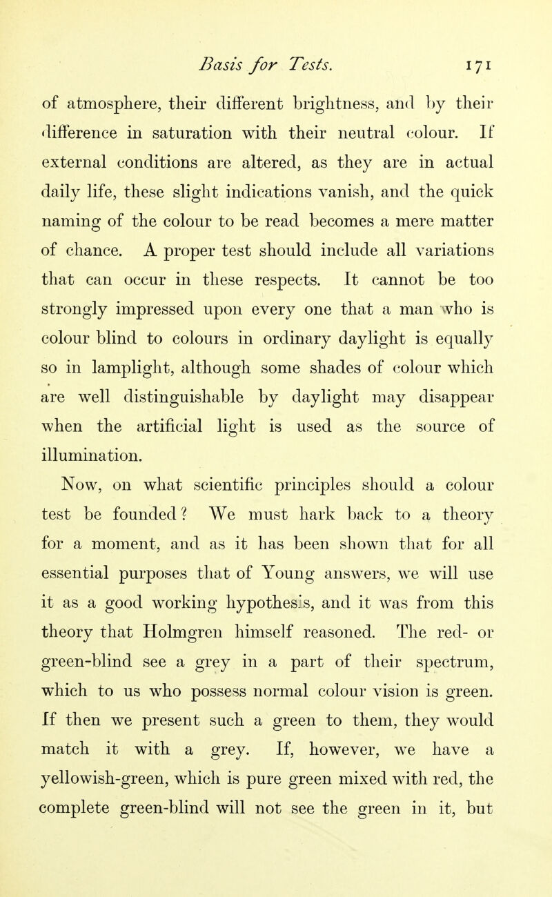 of atmosphere, their different brightness, and by their difference in saturation with their neutral colour. If external conditions are altered, as they are in actual daily life, these slight indications vanish, and the quick naming of the colour to be read becomes a mere matter of chance. A proper test should include all variations that can occur in these respects. It cannot be too strongly impressed upon every one that a man who is colour blind to colours in ordinary daylight is equally so in lamplight, although some shades of colour which are well distinguishable by daylight may disappear when the artificial light is used as the source of illumination. Now, on what scientific principles should a colour test be founded ? We must hark back to a theory for a moment, and as it has been shown that for all essential purposes that of Young answers, we will use it as a good working hypothes's, and it was from this theory that Holmgren himself reasoned. The red- or green-blind see a grey in a part of their spectrum, which to us who possess normal colour vision is green. If then we present such a green to them, they would match it with a grey. If, however, we have a yellowish-green, which is pure green mixed with red, the complete green-blind will not see the green in it, but