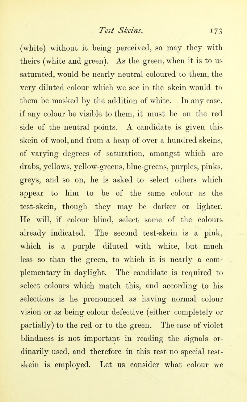 (white) without it being perceived, so may they with theirs (white and green). As the green, when it is to us saturated, would be nearly neutral coloured to them, the very diluted colour which we see in the skein would to them be masked by the addition of white. In any case, if any colour be visible to them, it must be on the red side of the neutral points. A candidate is given this skein of wool, and from a heap of over a hundred skeins, of varying degrees of saturation, amongst which are drabs, yellows, yellow-greens, blue-greens, purples, pinks, greys, and so on, he is asked to select others which appear to him to be of the same colour as the test-skein, though they may be darker or lighter. He will, if colour blind, select some of the colours already indicated. The second test-skein is a pink, which is a purple diluted with white, but much less so than the green, to which it is nearly a com- plementary in daylight. The candidate is required to select colours which match this, and according to his selections is he pronounced as having normal colour vision or as being colour defective (either completely or partially) to the red or to the green. The case of violet blindness is not important in reading the signals or- dinarily used, and therefore in this test no special test- skein is employed. Let us consider what colour we