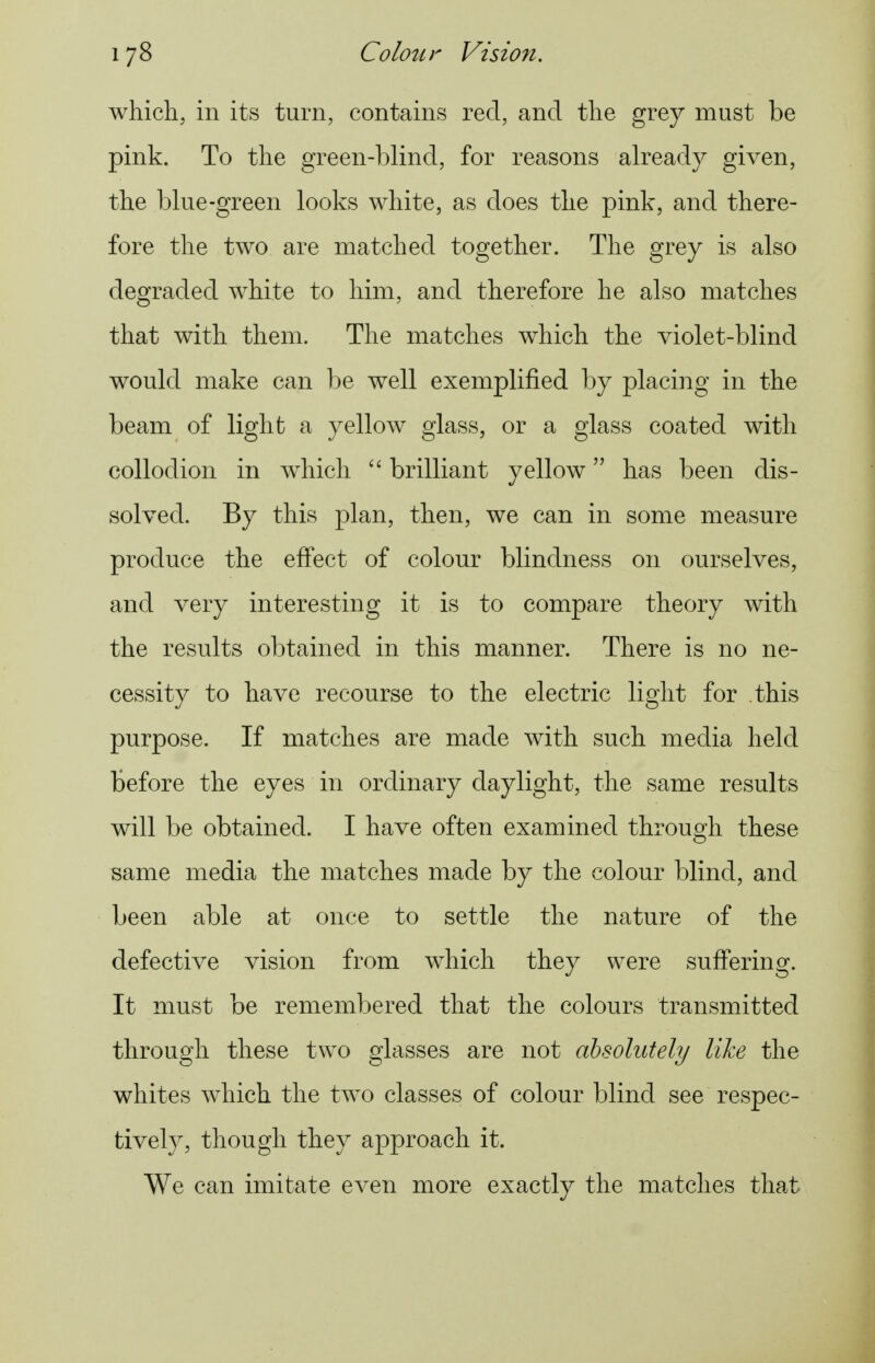 which, in its turn, contains red, and the grey must be pink. To the green-blind, for reasons already given, the blue-green looks white, as does the pink, and there- fore the two are matched together. The grey is also degraded white to him, and therefore he also matches that with them. The matches which the violet-blind would make can be well exemplified by placing in the beam of light a yellow glass, or a glass coated with collodion in which brilliant yellow has been dis- solved. By this plan, then, we can in some measure produce the effect of colour blindness on ourselves, and very interesting it is to compare theory with the results obtained in this manner. There is no ne- cessity to have recourse to the electric light for this purpose. If matches are made with such media held before the eyes in ordinary daylight, the same results will be obtained. I have often examined through these same media the matches made by the colour blind, and been able at once to settle the nature of the defective vision from which they were suffering. It must be remembered that the colours transmitted through these two glasses are not absolutely like the whites which the two classes of colour blind see respec- tively, though they approach it. We can imitate even more exactly the matches that