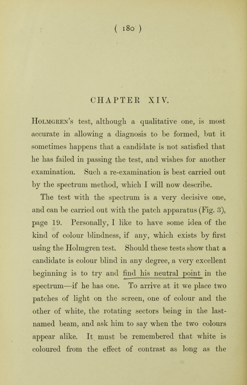 ( i8o ) CHAPTEE XIV. Holmghen's test, although a qualitative one, is most accurate in allowino^ a cliao;nosis to be formed, but it sometimes happens that a candidate is not satisfied that he has failed in passing the test, and wishes for another examination. Such a re-examination is best carried out by the spectrum method, which I will now describe. The test with the spectrum is a very decisive one, and can be carried out with the patch apparatus (Fig. 3), page 19. Personally, I like to have some idea of the kind of colour blindness, if any, which exists by first using the Holmgren test. Should these tests show that a candidate is colour blind in any degree, a very excellent beginning is to try and find his neutral point in the spectrum—if he has one. To arrive at it we place two patches of light on the screen, one of colour and the other of white, the rotating sectors being in the last- named beam, and ask him to say when the two colours appear alike. It must be remembered that white is coloured from the efi*ect of contrast as long as the