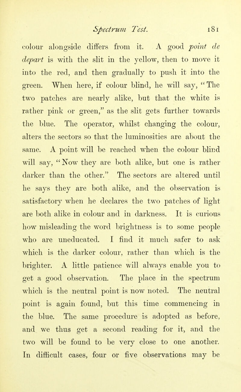 colour alongside differs from it. A good point de depart is witli tlie slit in the yellow, then to move it into the red, and then gradually to push it into the green. When here, if colour blind, he will say, The two patches are nearly alike, but that the white is rather pink or green, as the slit gets further towards the blue. The operator, whilst changing the colour, alters the sectors so that the luminosities are about the same. A point will be reached when the colour blind will say, '' Now they are both alike, but one is rather darker than the other. The sectors are altered until he says they are both alike, and the observation is satisfactory when he declares the two patches of light are both alike in colour and in darkness. It is curious how misleading the word brightness is to some people who are uneducated. I find it much safer to ask which is the darker colour, rather than which is the brighter. A little patience will always enable you to get a good observation. The place in the spectrum which is the neutral point is now noted. The neutral point is again found, but this time commencing in the blue. The same procedure is adopted as before, and we thus get a second reading for it, and the two will be found to be very close to one another. In difficult cases, four or five observations may be