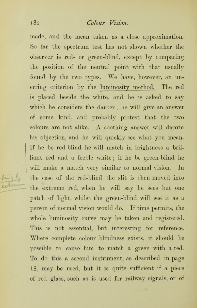 made, and the mean taken as a close approximation. So far tlie spectrum test has not shown whether the observer is red- or green-blind, except by comparing the position of the neutral point with that usually found by the two types. AVe have, however, an un- erring criterion by the luminosity method. The red is placed beside the white, and he is asked to say which he considers the darker ; he will oive an answer of some kind, and probably protest that the two colours are not alike. A soothing answ^er will disarm his objection, and he will quickly see what you mean. If he be red-blind he wdll match in brightness a bril- liant red and a feeble white ; if he be green-blind he will make a match very similar to norma] vision. In the case of the red-blind the slit is then moved into the extreme red, when he will say he sees but one patch of light, whilst the green-blind will see it as a person of normal vision would do. If time permits, the whole luminosity curve may be taken and registered. This is not essential, but interesting for reference. Where complete colour blindness exists, it should be possible to cause him to match a green with a red. To do this a second instrument, as described in page 18, may be used, but it is cj^uite sufficient if a piece of red glass, such as is used for railway signals, or of