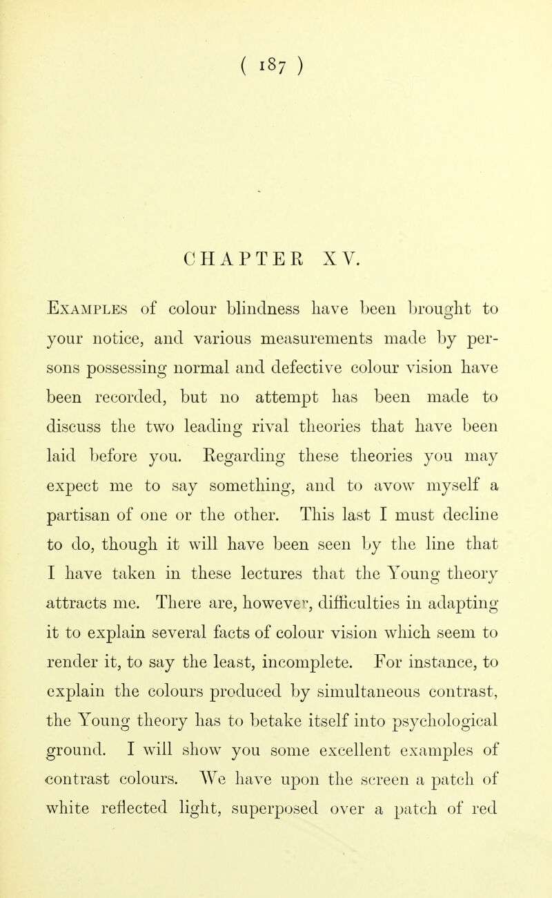 CHAPTER XV. Examples of colour blindness liave been ljrou2;lit to your notice, and various measurements made by per- sons possessing normal and defective colour vision have been recorded, but no attempt lias been made to discuss the two leading rival theories that have been laid before you. Eegarding these theories you may expect me to say something, and to avow myself a partisan of one or the other. This last I must decline to do, though it will have been seen by the line that I have taken in these lectures that the Young theory attracts me. There are, howeve^^, difficulties in adapting it to explain several facts of colour vision which seem to render it, to say the least, incomplete. For instance, to explain the colours produced by simultaneous contrast, the Young theory has to betake itself into psychological ground. I will show you some excellent examples of contrast colours. We have upon the screen a patch of white reflected light, superposed over a patch of red