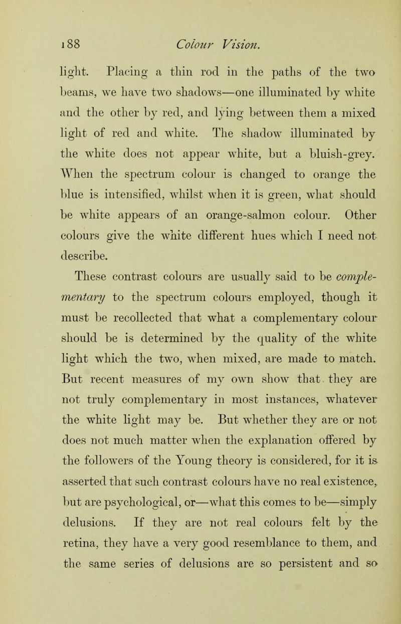 light. Placing a thin rod in the paths of the two beams, we have two shadows—one illuminated by white and the other by red, and lying between them a mixed light of red and w^hite. The shadow illuminated by the white does not appear white, but a bluish-grey. When the spectrum colour is changed to orange the blue is intensified, whilst when it is green, what should be white appears of an orange-salmon colour. Other colours give the white different hues which I need not describe. These contrast colours are usually said to be comple- mentary to the spectrum colours employed, though it must be recollected that what a complementary colour should be is determined by the quality of the white light which the two, when mixed, are made to match. But recent measures of my own show that they are not truly complementary in most instances, whatever the white light may be. But whether they are or not does not much matter when the explanation offered by the followers of the Young theory is considered, for it is asserted that such contrast colours have no real existence, but are psychological, or—^what this comes to be—simply delusions. If they are not real colours felt by the retina, they have a very good resemblance to them, and the same series of delusions are so persistent and sO'