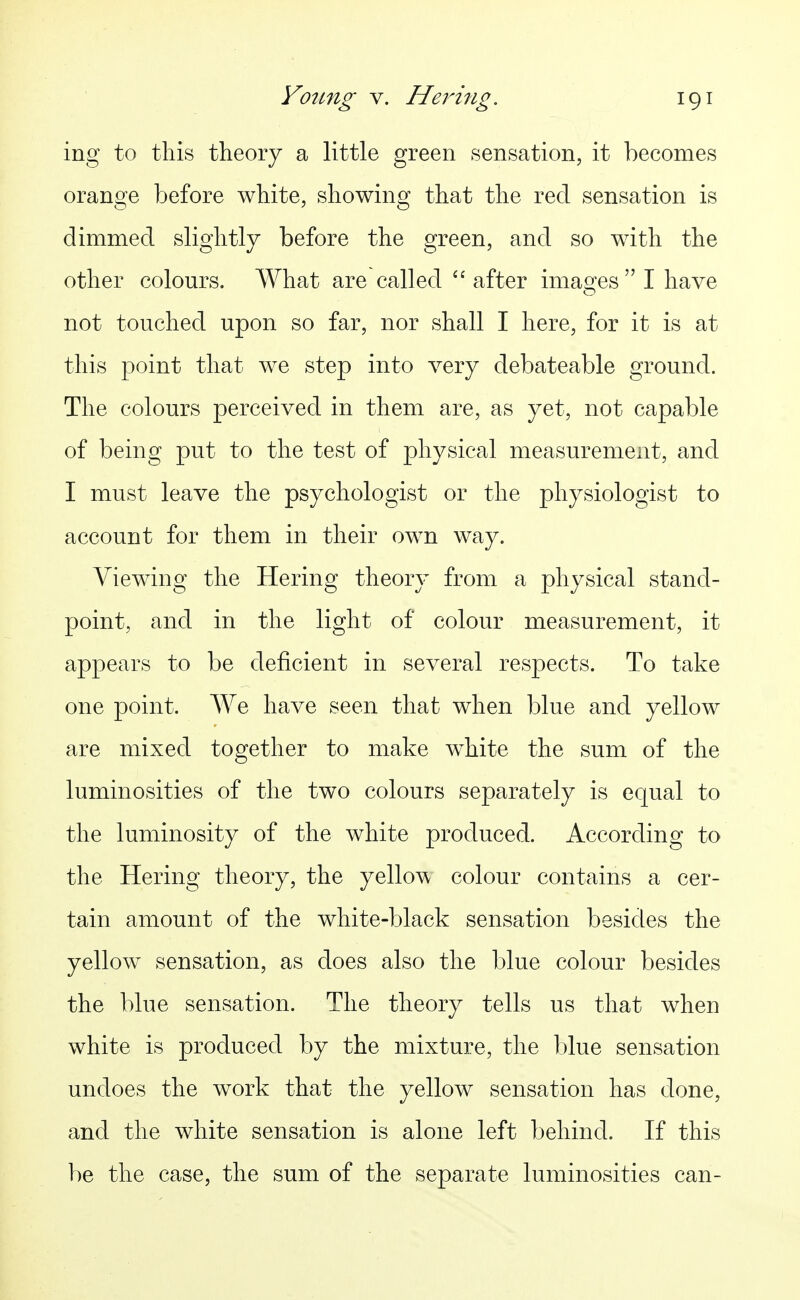 ing to tliis theory a little green sensation, it becomes orange before white, showing that the red sensation is dimmed slightly before the green, and so with the other colours. AVhat are called  after imao^es  I have not touched upon so far, nor shall I here, for it is at this point that we step into very debateable ground. The colours perceived in them are, as yet, not capable of being put to the test of physical measurement, and I must leave the psychologist or the physiologist to account for them in their own way. Viewing the Hering theory from a physical stand- point, and in the light of colour measurement, it appears to be deficient in several respects. To take one point. We have seen that when blue and yellow are mixed together to make white the sum of the luminosities of the two colours separately is equal to the luminosity of the white produced. According to the Hering theory, the yello^\ colour contains a cer- tain amount of the white-black sensation besides the yellow sensation, as does also the blue colour besides the blue sensation. The theory tells us that when white is produced by the mixture, the blue sensation undoes the work that the yellow sensation has done, and the white sensation is alone left behind. If this be the case, the sum of the separate luminosities can-