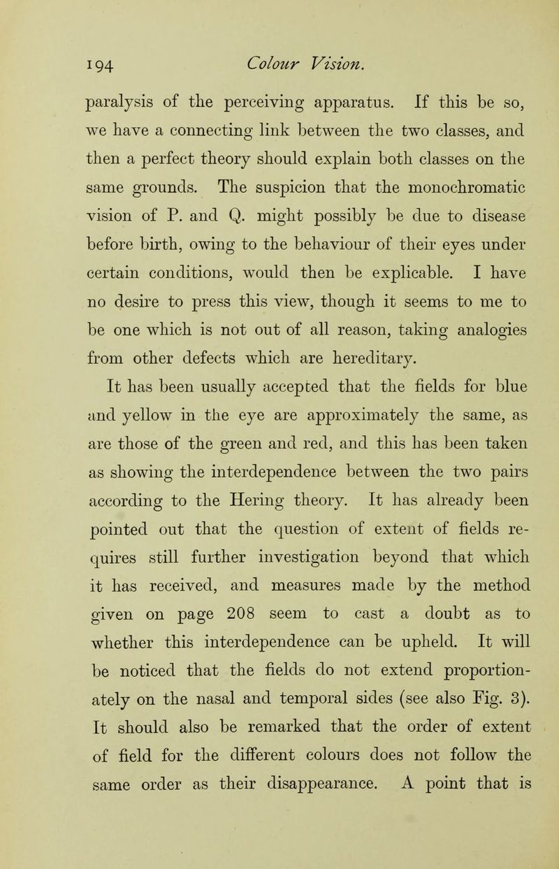 paralysis of the perceiving apparatus. If this be so, we have a connecting link between the two classes, and then a perfect theory should explain both classes on the same grounds. The suspicion that the monochromatic vision of P. and Q. might possibly be due to disease before birth, owing to the behaviour of their eyes under certain conditions, would then be explicable. I have no desire to press this view, though it seem.s to me to be one which is not out of all reason, taking analogies from other defects which are hereditary. It has been usually accepted that the fields for blue and yellow in the eye are approximately the same, as are those of the green and red, and this has been taken as showing the interdependence between the two pairs according to the Hering theory. It has already been pointed out that the question of extent of fields re- quires still further investigation beyond that which it has received, and measures made by the method given on page 208 seem to cast a doubt as to whether this interdependence can be upheld. It will be noticed that the fields do not extend proportion- ately on the nasal and temporal sides (see also Fig. 3). It should also be remarked that the order of extent of field for the different colours does not follow the same order as their disappearance. A point that is
