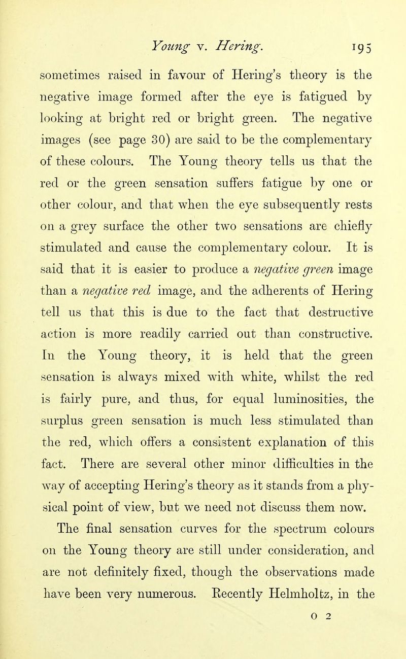 sometimes raised in favour of Hering's theory is the negative image formed after the eye is fatigued by h^okino; at bright red or brio^ht o^reen. The neo^ative images (see page 30) are said to be the complementary of these colours. The Young theory tells us that the red or the green sensation suffers fatigue by one or other colour, and that when the eye subsequently rests on a grey surface the other two sensations are chiefly stimulated and cause the complementary colour. It is said that it is easier to produce a negative green image than a negative red image, and the adherents of Hering tell us that this is due to the fact that destructive action is more readily carried out than constructive. In the Young theory, it is held that the green sensation is always mixed with white, whilst the red is fairly pure, and thus, for equal luminosities, the surplus green sensation is much less stimulated than the red, which offers a consistent explanation of this fact. There are several other minor difficulties in the way of accepting Hering's theory as it stands from a phy- sical point of view, but we need not discuss them now. The final sensation curves for the spectrum colours on the Young theory are still under consideration, and are not definitely fixed, though the observations made have been very numerous. Eecently Helmholfcz, in the 0 2
