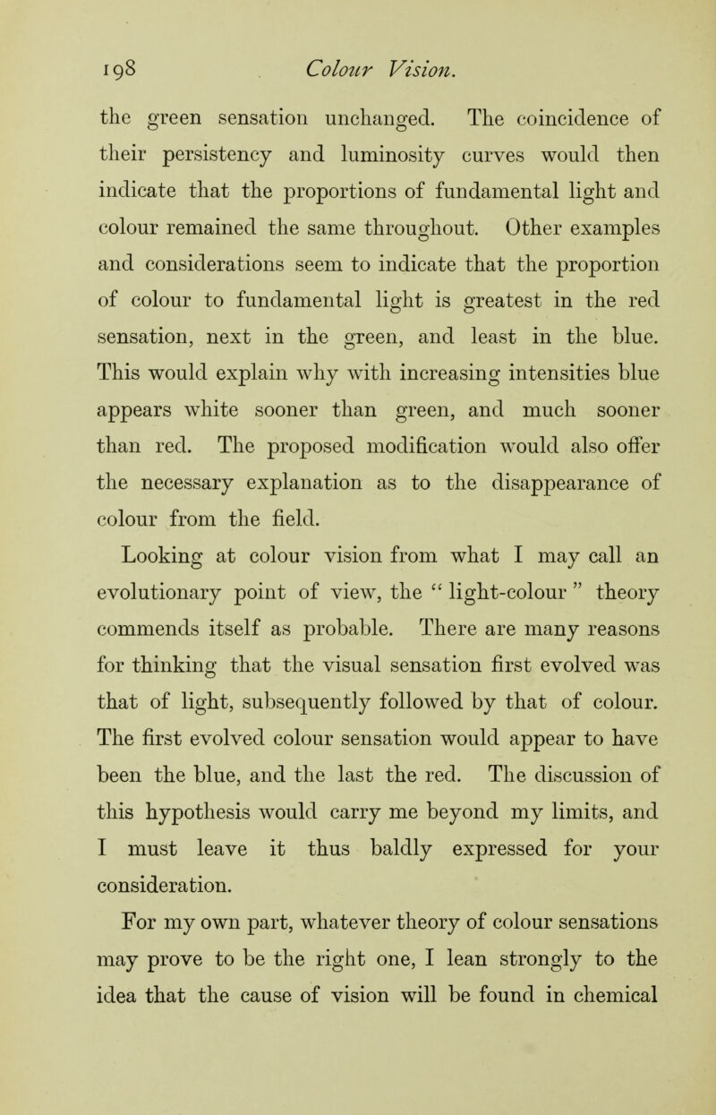igS ColoiLT Visio7i. the green sensation unchanged. The coincidence of their persistency and luminosity curves would then indicate that the proportions of fundamental light and colour remained the same throughout. Other examples and considerations seem to indicate that the proportion of colour to fundamental light is greatest in the red sensation, next in the green, and least in the blue. This would explain why with increasing intensities blue appears white sooner than green, and much sooner than red. The proposed modification would also offer the necessary explanation as to the disappearance of colour from the field. Looking at colour vision from what I may call an evolutionary point of view, the  light-colour  theory commends itself as probable. There are many reasons for thinking that the visual sensation first evolved was that of light, subsequently followed by that of colour. The first evolved colour sensation would appear to have been the blue, and the last the red. The discussion of this hypothesis would carry me beyond my limits, and I must leave it thus baldly expressed for your consideration. For my own part, whatever theory of colour sensations may prove to be the right one, I lean strongly to the idea that the cause of vision will be found in chemical