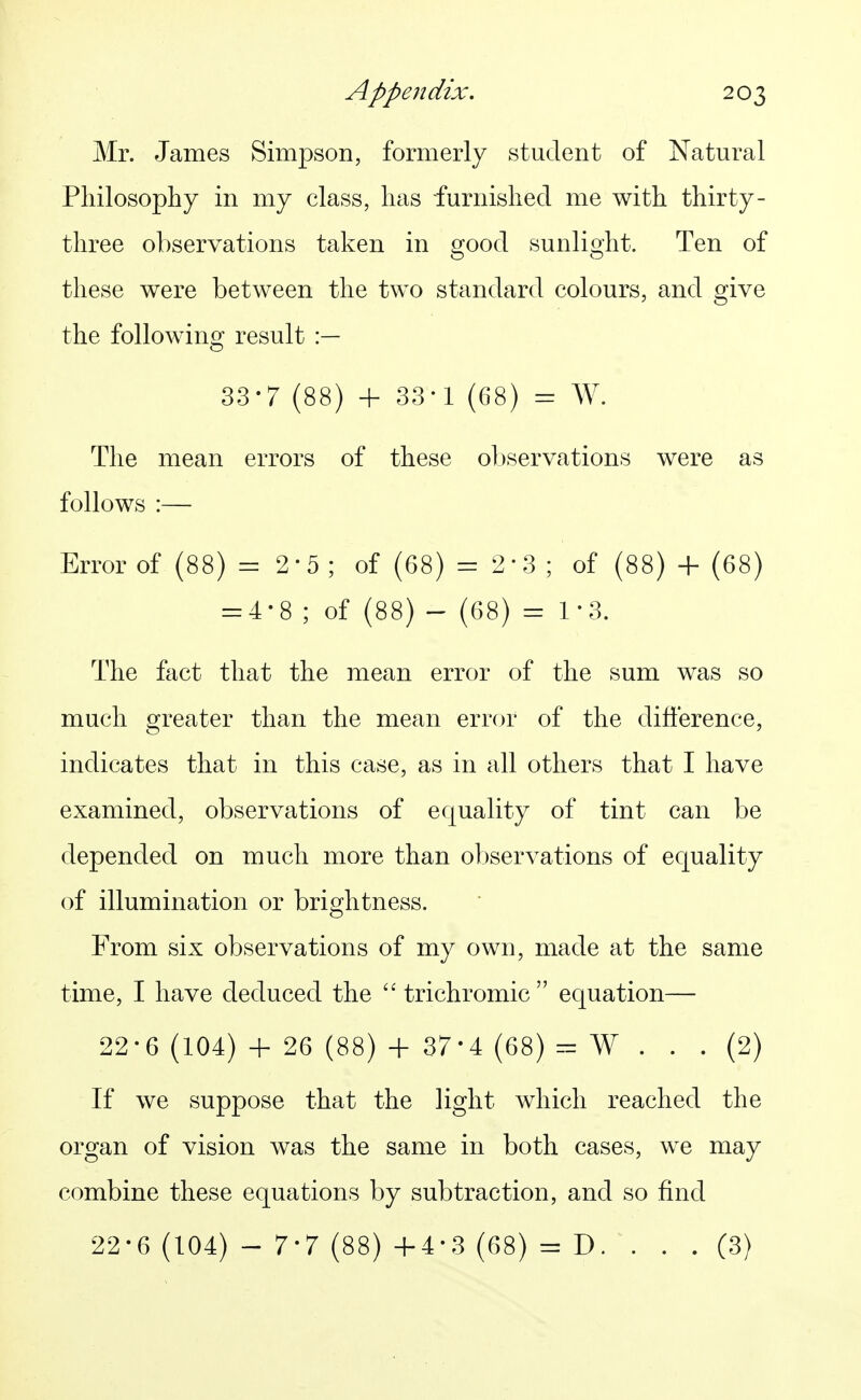 Mr. James Simpson, formerly student of Natural Philosophy in my class, has furnished me with thirty- three observations taken in good sunlight. Ten of these were between the two standard colours, and give the following result :— 33-7 (88) + 33-1 (68) = W. The mean errors of these ol)servations were as follows :— Error of (88) = 2*5; of (68) = 2-3; of (88) + (68) = 4-8 ; of (88) - (68) = 1*3. The fact that the mean error of the sum was so much greater than the mean error of the difference, indicates that in this case, as in all others that I have examined, observations of equality of tint can be depended on much more than observations of equality of illumination or brightness. From six observations of my own, made at the same time, I have deduced the  trichromic  equation— 22-6 (104) + 26 (88) + 37-4 (68) r:= W ... (2) If we suppose that the light which reached the organ of vision was the same in both cases, we may combine these equations by subtraction, and so find 22-6 (104) - 7-7 (88) +4-3 (68) = D. . . . (3)