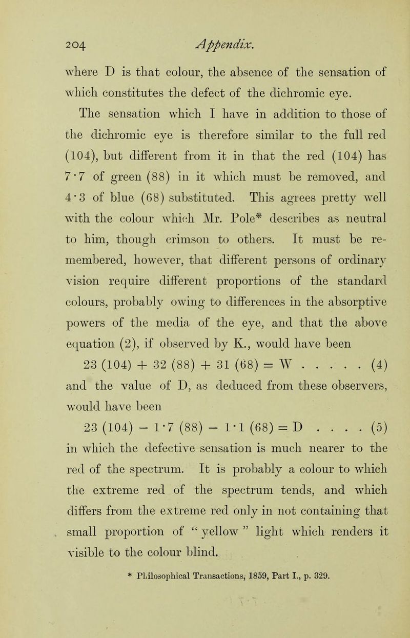 where D is that colour, the absence of the sensation of which constitutes the defect of the dichromic eye. The sensation w^hich I have in addition to those of the dichromic eye is therefore similar to the full red (104), but different from it in that the red (104) has 7*7 of green (88) in it which must be removed, and 4*3 of blue (68) substituted. This agrees pretty well w^ith the colour whif^h Mr. Pole* describes as neutral to him, though crimson to others. It must be re- membered, however, that different persons of ordinary vision require different proportions of the standard colours, probably owing to differences in the absorptive powers of the media of the eye, and that the above equation (2), if observed by K., would have been 23 (104) + 32 (88) + 31 (68) = AV (4) and the value of D, as deduced from these observers, would have Ijeen 23 (104) - 1-7 (88) - 1-1 (68) = D .... (5) in which the defective sensation is much nearer to the red of the spectrum. It is probably a colour to which the extreme red of the spectrum tends, and which differs from the extreme red only in not containing that small proportion of yellow light which renders it visible to the colour blind. * PLilosophical Transactions, 1859, Part I., p. 329.