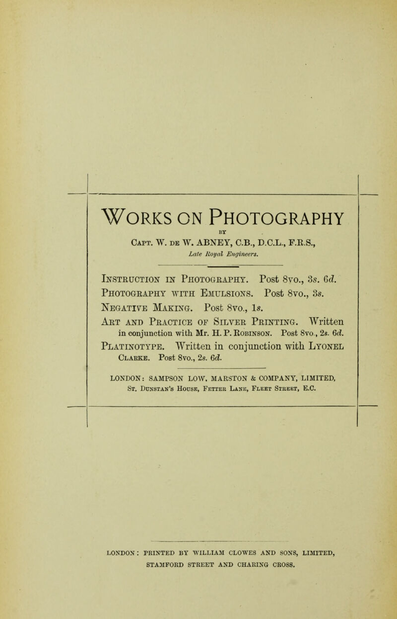 Works on Photography BY Capt. W. de W. ABNEY, C.B., D.C.L., F.R.S., Late Royal Engineers. Instruction m Photogeapht. Post 8vo., 3s. 6c?. Photography with Emulsions. Post 8vo., 3s. Negatiye Making. Post 8vo., Is. Art and Practice of Silver Printing. Written in conjunction with Mr. H. P. Robinson. Post 8vo., 2s. M. Platinotype. Written in conjunction with Lyonel Clarke. Post 8vo., 2s. Qd. LONDON: SAMPSON LOW. MARSTON & COMPANY, LIMITED, St. Dunstan's House, Fetter Lane, Fleet Street, E.G. LONDON : PRINTED BY WILLIAM CLOWES AND SONS, LIMITED, STAMFORD STREET AND CHARING CROSS.