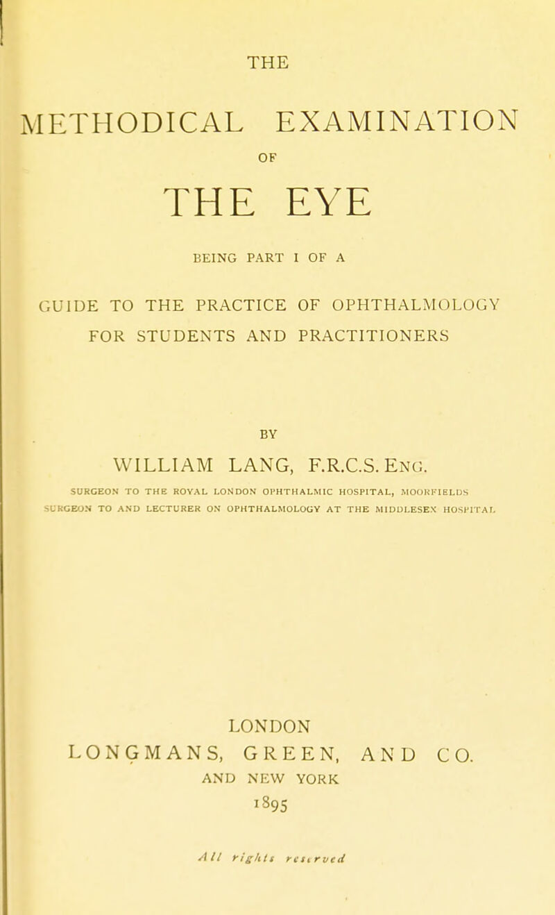 THE METHODICAL EXAMINATION OF THE EYE BEING PART I OF A GUIDE TO THE PRACTICE OF OPHTHALMOLOGY FOR STUDENTS AND PRACTITIONERS BY WILLIAM LANG, F.R.C.S. Eng. SURGEON TO THE ROYAL LONDON OPHTHALMIC HOSPITAL, MOOHFIELDS ^i-KGEON TO AND LECTURER ON OPHTHALMOLOGY AT THE MIDDLESEX HOSPITAL LONDON LONGMANS, GREEN. AND CO. AND NEW YORK 1895 All ylghit rtt^rved