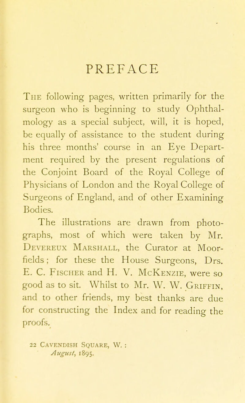 PREFACE The following pages, written primarily for the surgeon who is beginning to study Ophthal- mology as a special subject, will, it is hoped, be equally of assistance to the student during his three months' course in an Eye Depart- ment required by the present regulations of the Conjoint Board of the Royal College of Physicians of London and the Royal College of Surgeons of England, and of other Examining Bodies. The illustrations are drawn from photo- graphs, most of which were taken by Mr. Devereux Marshall, the Curator at Moor- fields ; for these the House Surgeons, Drs. E. C. Fischer and H. V. McKenzie, were so good as to sit. Whilst to Mr. W. W. Griffin, and to other friends, my best thanks are due for constructing the Index and for reading the proofs. 22 Cavendish Square, W. : August^ 1895.