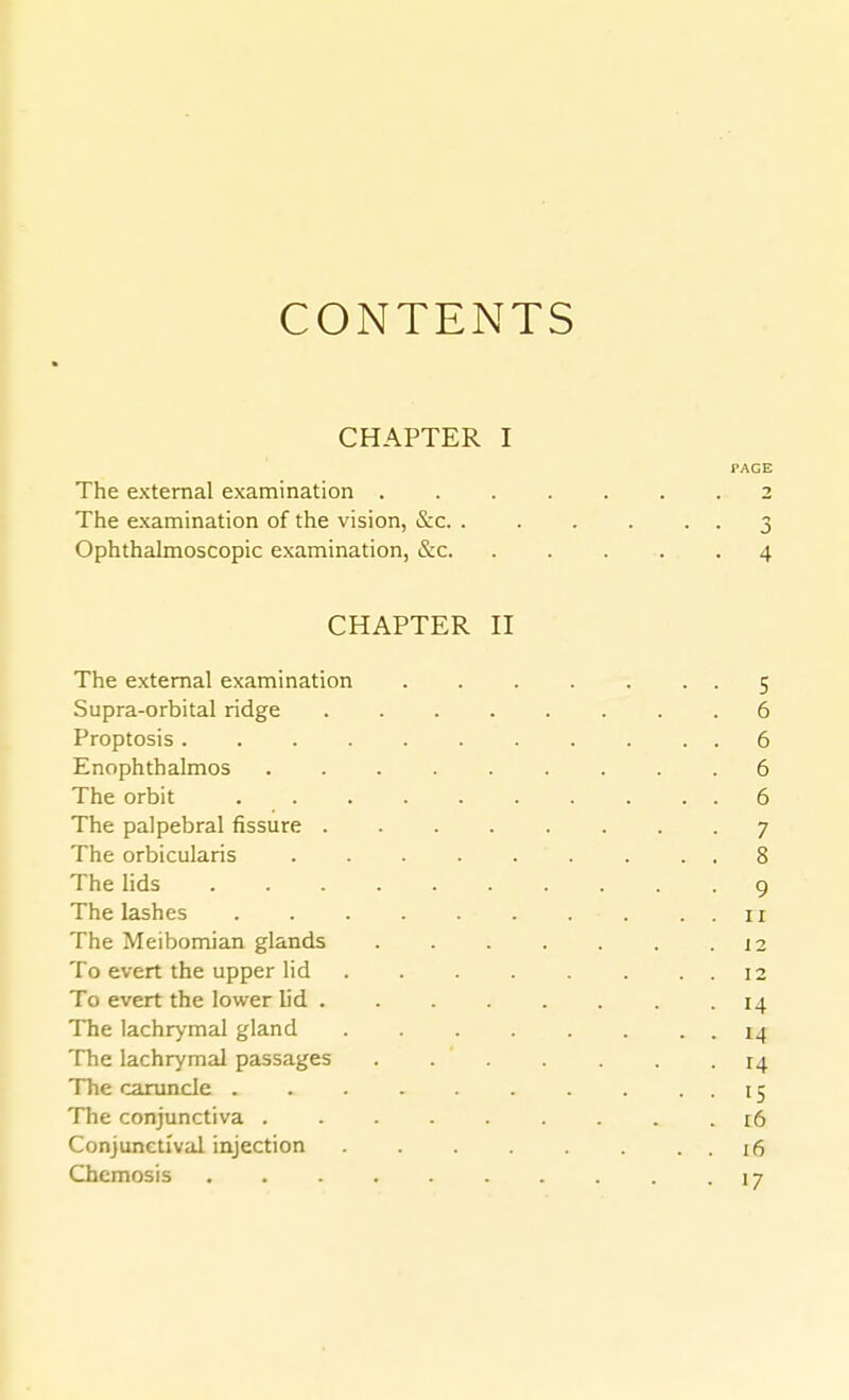 CONTENTS CHAPTER I PAGE The external examination 2 The examination of the vision, &c 3 Ophthalmoscopic examination, &c 4 CHAPTER n The external examination 5 Supra-orbital ridge 6 Proptosis 6 Enophthalmos 6 The orbit 6 The palpebral fissure ........ 7 The orbicularis ......... 8 The lids 9 The lashes . . 11 The Meibomian glands 12 To evert the upper lid 12 To evert the lower h'd 14 The lachrymal gland 14 The lachrymal passages ....... 14 The caruncle . . . . . . . • • 15 The conjunctiva ......... 16 Conjunctival injection 16 Chemosis 17