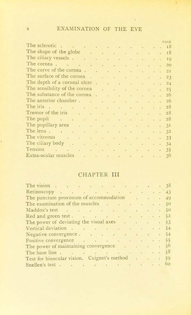 The sclerotic . The shape of the globe The ciliary vessels . The cornea .... The curve of the cornea . The surface of the cornea . The depth of a corneal ulcer The sensibility of the cornea The substance of the cornea The anterior chamber The iris . Tremor of the iris The pupil The pupillary area The lens . The vitreous The ciliary body Tension Extra-ocular muscles PACE l8 i8 19 20 21 23 24 25 26 26 28 28 28 31 32 33 34 35 36 CHAPTER III The vision 38 Retinoscopy 43 The punctum pro,\imum of accommodation . . -49 The examination of the muscles 50 Maddox's test 50 Red and green test 52 The power of deviating the visual axes . . . -53 Vertical deviation 54 Negative convergence 54 Positive convergence 55 The power of maintaining convergence . . . • S6 The base line 5^ Test for binocular vision. Cuignel's method . . • 59 Snellen's test 60