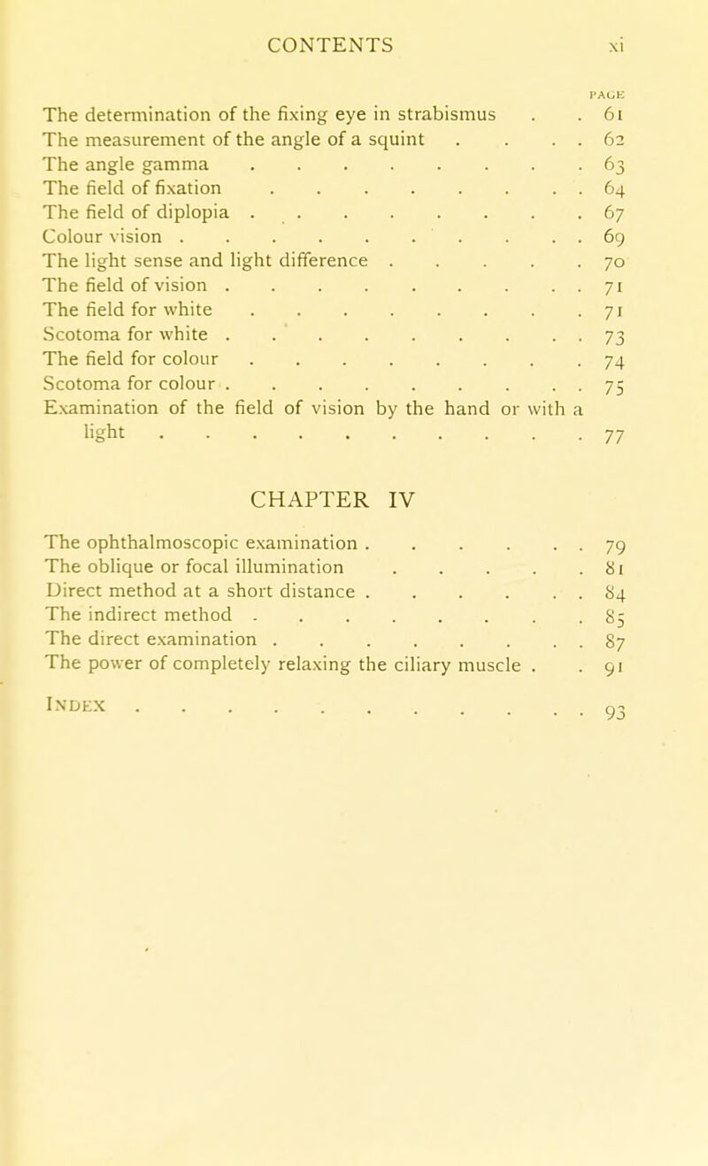 PAGE The determination of the fixing eye in strabismus . .61 The measurement of the angle of a squint . . . . 62 The angle gamma 63 The field of fixation 64 The field of diplopia 67 Colour vision . . . . . . . . . . 69 The light sense and light difference 70 The field of vision . . . . . . . . . 71 The field for white 71 Scotoma for white . . . . . . . . . 73 The field for colour 74 Scotoma for colour . . . . . . . • • 75 Examination of the field of vision by the hand or with a hght 77 CHAPTER IV The ophthalmoscopic examination 79 The oblique or focal illumination . . . . . bi Direct method at a shoi't distance 84 The indirect method ........ 85 The direct examination . . . . . . . . 87 The power of completely relaxing the ciliary muscle . . 91 I.VDE.X g3