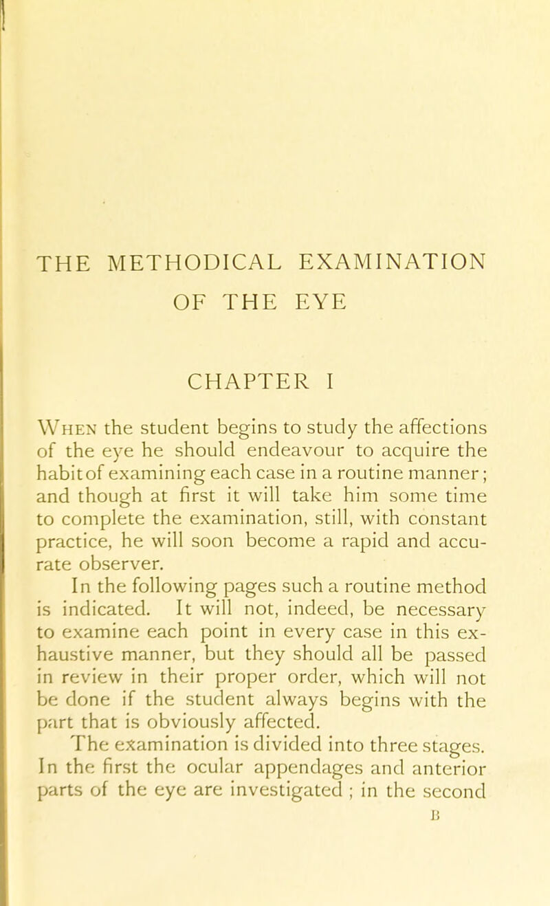 THE METHODICAL EXAMINATION OF THE EYE CHAPTER I When the student begins to study the affections of the eye he should endeavour to acquire the habit of examining each case in a routine manner; and though at first it will take him some time to complete the examination, still, with constant practice, he will soon become a rapid and accu- rate observer. In the following pages such a routine method is indicated. It will not, indeed, be necessary to examine each point in every case in this ex- haustive manner, but they should all be passed in review in their proper order, which will not be done if the student always begins with the part that is obviously affected. The examination is divided into three stages. In the first the ocular appendages and anterior parts of the eye are investigated ; in the second B