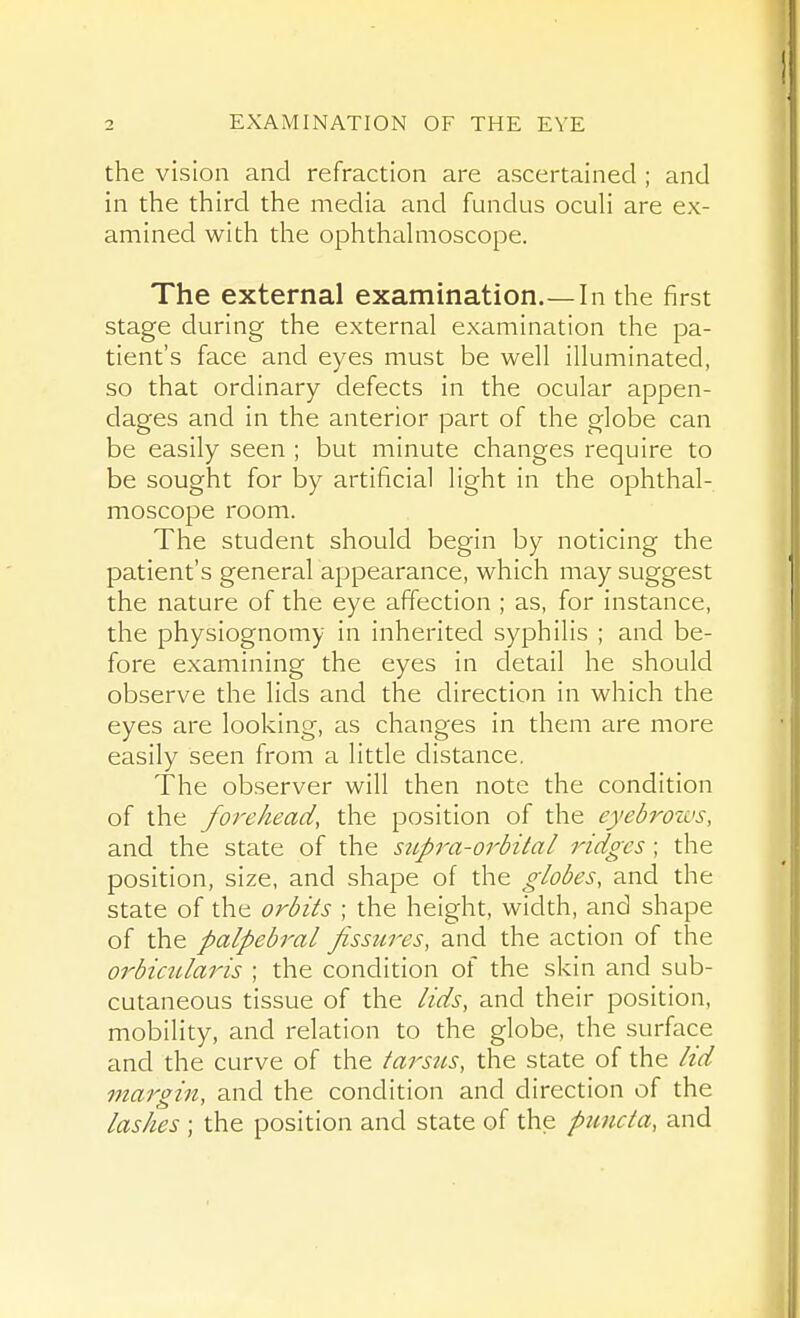 the vision and refraction are ascertained ; and in the third the media and fundus oculi are ex- amined with the ophthahiioscope. The external examination.—In the first stage during the external examination the pa- tient's face and eyes must be well illuminated, so that ordinary defects in the ocular appen- dages and in the anterior part of the globe can be easily seen ; but minute changes require to be sought for by artificial light in the ophthal- moscope room. The student should begin by noticing the patient's general appearance, which may suggest the nature of the eye affection ; as, for instance, the physiognomy in inherited syphilis ; and be- fore examining the eyes in detail he should observe the lids and the direction in which the eyes are looking, as changes in them are more easily seen from a little distance. The observer will then note the condition of the forehead, the position of the eyebrozcs, and the state of the supra-orbital ridges ; the position, size, and shape of the globes, and the state of the orbits ; the height, width, and shape of the palpebral fissures, and the action of the orbicularis ; the condition of the skin and sub- cutaneous tissue of the lids, and their position, mobility, and relation to the globe, the surface and the curve of the tarsus, the state of the lid margin, and the condition and direction of the lashes ; the position and state of the puncta, and