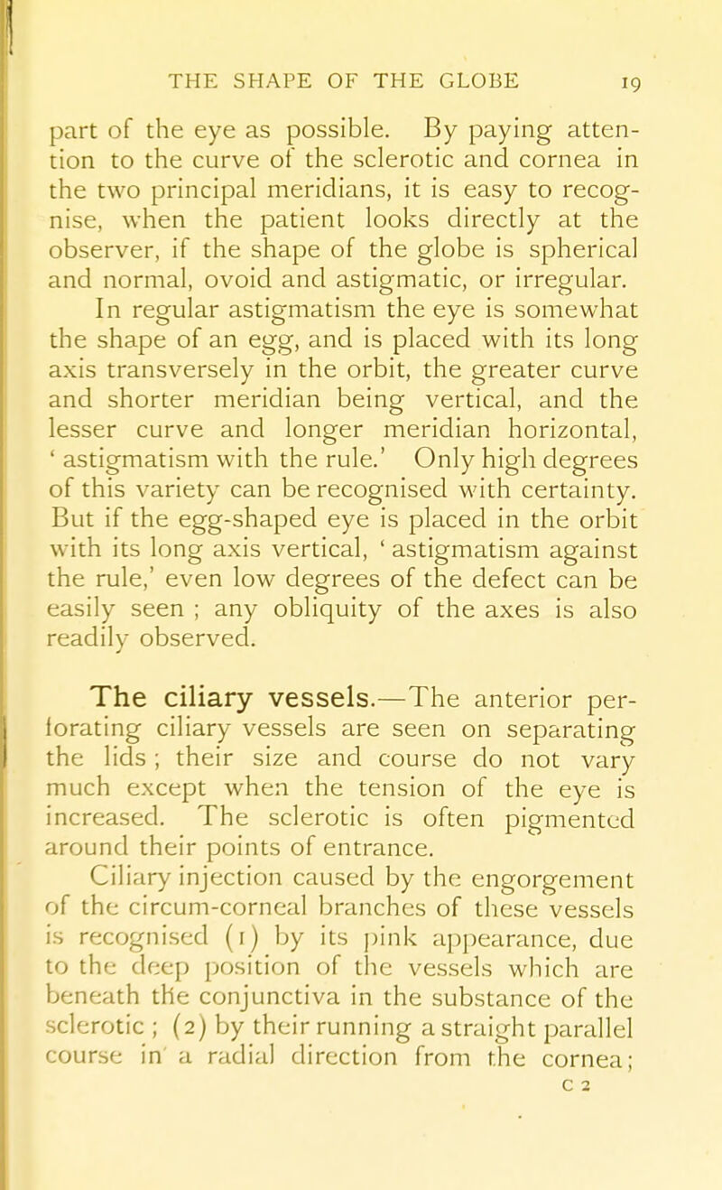 THE SHAPE OF THE GLOBE part of the eye as possible. By paying atten- tion to the curve of the sclerotic and cornea in the two principal meridians, it is easy to recog- nise, when the patient looks directly at the observer, if the shape of the globe is spherical and normal, ovoid and astigmatic, or irregular. In regular astigmatism the eye is somewhat the shape of an egg, and is placed with its long axis transversely in the orbit, the greater curve and shorter meridian being vertical, and the lesser curve and longer meridian horizontal, ' astigmatism with the rule.' Only high degrees of this variety can be recognised with certainty. But if the egg-shaped eye is placed in the orbit with its long axis vertical, ' astigmatism against the rule,' even low degrees of the defect can be easily seen ; any obliquity of the axes is also readily observed. The ciliary vessels.—The anterior per- forating ciliary vessels are seen on separating the lids; their size and course do not vary much except when the tension of the eye is increased. The sclerotic is often pigmented around their points of entrance. Ciliary injection caused by the engorgement of the circum-corneal branches of these vessels is recognised (i) by its j)ink appearance, due to the deep position of the vessels which are beneath the conjunctiva in the substance of the sclerotic ; (2) by their running a straight parallel course in' a radial direction from the cornea; c 2