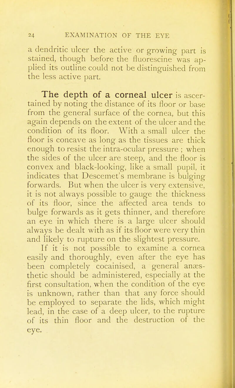 a dendritic ulcer the active or growing part is stained, though before the fluorescine was ap- pHed its outHne could not be distinguished from the less active part. The depth of a corneal ulcer is ascer- tained by noting the distance of its floor or base from the general surface of the cornea, but this again depends on the extent of the ulcer and the condition of its floor. With a small ulcer the floor is concave as long as the tissues are thick enough to resist the intra-ocular pressure ; when the sides of the ulcer are steep, and the floor is convex and black-looking, like a small pupil, it indicates that Descemet's membrane is bulging forwards. But when the ulcer is very extensive, it is not always possible to gauge the thickness of its floor, since the affected area tends to bulge forwards as it gets thinner, and therefore an eye in which there is a large ulcer should always be dealt with as if its floor were very thin and likely to rupture on the slightest pressure. If it is not possible to examine a cornea easily and thoroughly, even after the eye has been completely cocainised, a general anaes- thetic should be administered, especially at the first consultation, when the condition of the eye is unknown, rather than that any force should be employed to separate the lids, which might lead, in the case of a deep ulcer, to the rupture of its thin floor and the destruction of the eye.