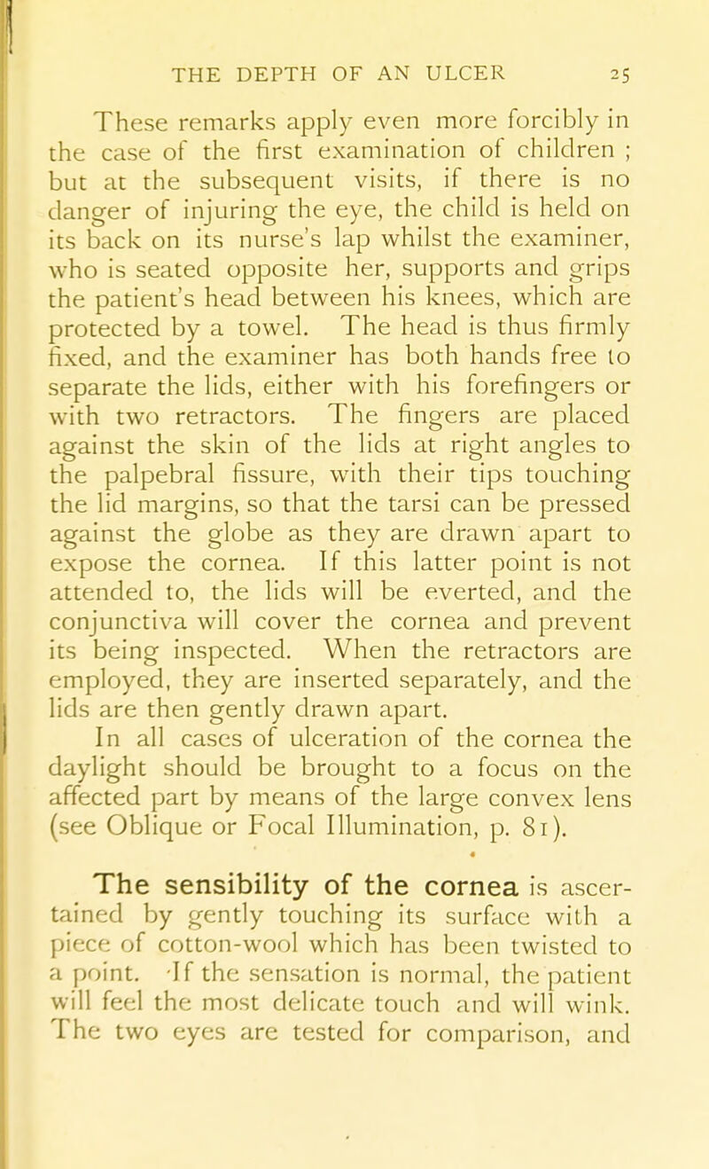 These remarks apply even more forcibly in the case of the first examination of children ; but at the subsequent visits, if there is no danger of injuring the eye, the child is held on its back on its nurse's lap whilst the examiner, who is seated opposite her, supports and grips the patient's head between his knees, which are protected by a towel. The head is thus firmly fixed, and the examiner has both hands free lo separate the lids, either with his forefingers or with two retractors. The fingers are placed against the skin of the lids at right angles to the palpebral fissure, with their tips touching the lid margins, so that the tarsi can be pressed against the globe as they are drawn apart to expose the cornea. If this latter point is not attended to, the lids will be everted, and the conjunctiva will cover the cornea and prevent its being inspected. When the retractors are employed, they are inserted separately, and the lids are then gently drawn apart. In all cases of ulceration of the cornea the daylight should be brought to a focus on the affected part by means of the large convex lens (see Oblique or Focal Illumination, p. 8i). The sensibility of the cornea is ascer- tained by gently touching its surface with a piece of cotton-wool which has been twisted to a point. -If the sensation is normal, the patient will feel the most delicate touch and will wink. The two eyes are tested for comparison, and