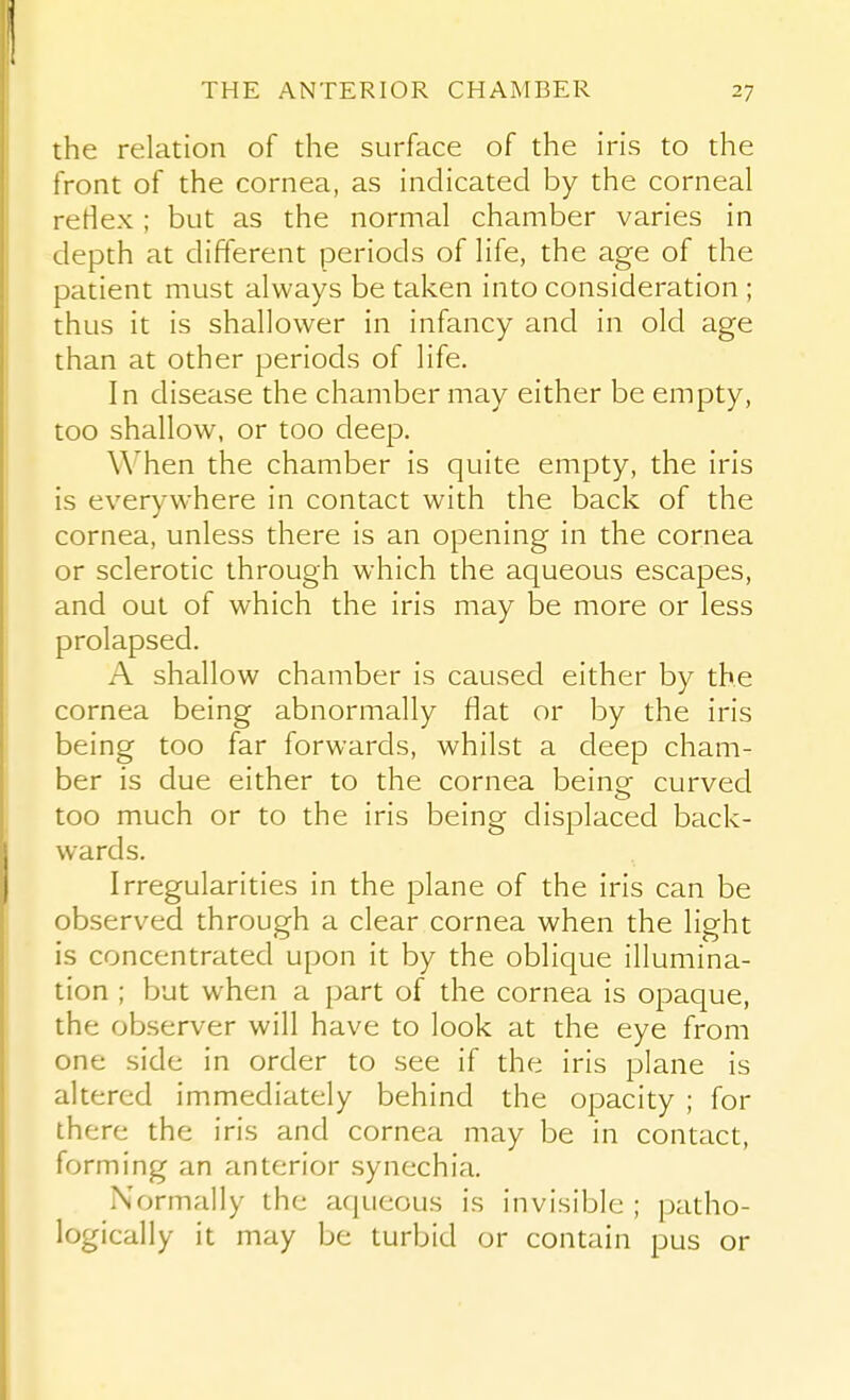 the relation of the surface of the iris to the front of the cornea, as indicated by the corneal rertex ; but as the normal chamber varies in depth at different periods of life, the age of the patient must always be taken into consideration ; thus it is shallower in infancy and in old age than at other periods of life. In disease the chamber may either be empty, too shallow, or too deep. When the chamber is quite empty, the iris is everywhere in contact with the back of the cornea, unless there is an opening in the cornea or sclerotic through which the aqueous escapes, and out of which the iris may be more or less prolapsed. A shallow chamber is caused either by the cornea being abnormally flat or by the iris being too far forwards, whilst a deep cham- ber is due either to the cornea beine curved too much or to the iris being displaced back- wards. Irregularities in the plane of the iris can be observed through a clear cornea when the light is concentrated upon it by the oblique illumina- tion ; but when a part of the cornea is opaque, the observer will have to look at the eye from one side in order to see if the iris plane is altered immediately behind the opacity ; for there the iris and cornea may be in contact, forming an anterior synechia. Normally the acjueous is invisible ; patho- logically it may be turbid or contain pus or