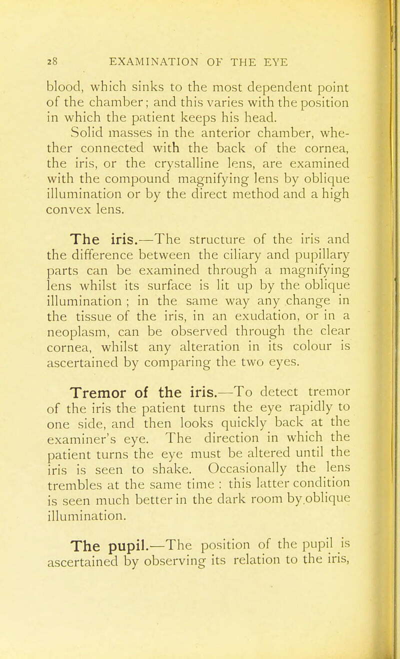 blood, which sinks to the most dependent point of the chamber; and this varies with the position in which the patient keeps his head. SoHd masses in the anterior chamber, whe- ther connected with the back of the cornea, the iris, or the crystalHne lens, are examined with the compound magnifying lens by oblique illumination or by the direct method and a high convex lens. The iris.—The structure of the iris and the difference between the ciliary and pupillary parts can be examined through a magnifying lens whilst its surface is lit up by the oblique illumination ; in the same way any change in the tissue of the iris, in an exudation, or in a neoplasm, can be observed through the clear cornea, whilst any alteration in its colour is ascertained by comparing the two eyes. Tremor of the iris.—To detect tremor of the iris the patient turns the eye rapidly to one side, and then looks quickly back at the examiner's eye. The direction in which the patient turns the eye must be altered until the iris is seen to shake. Occasionally the lens trembles at the same time : this latter condition is seen much better in the dark room by.oblique illumination. The pupil.—The position of the pupil is ascertained by observing its relation to the iris,