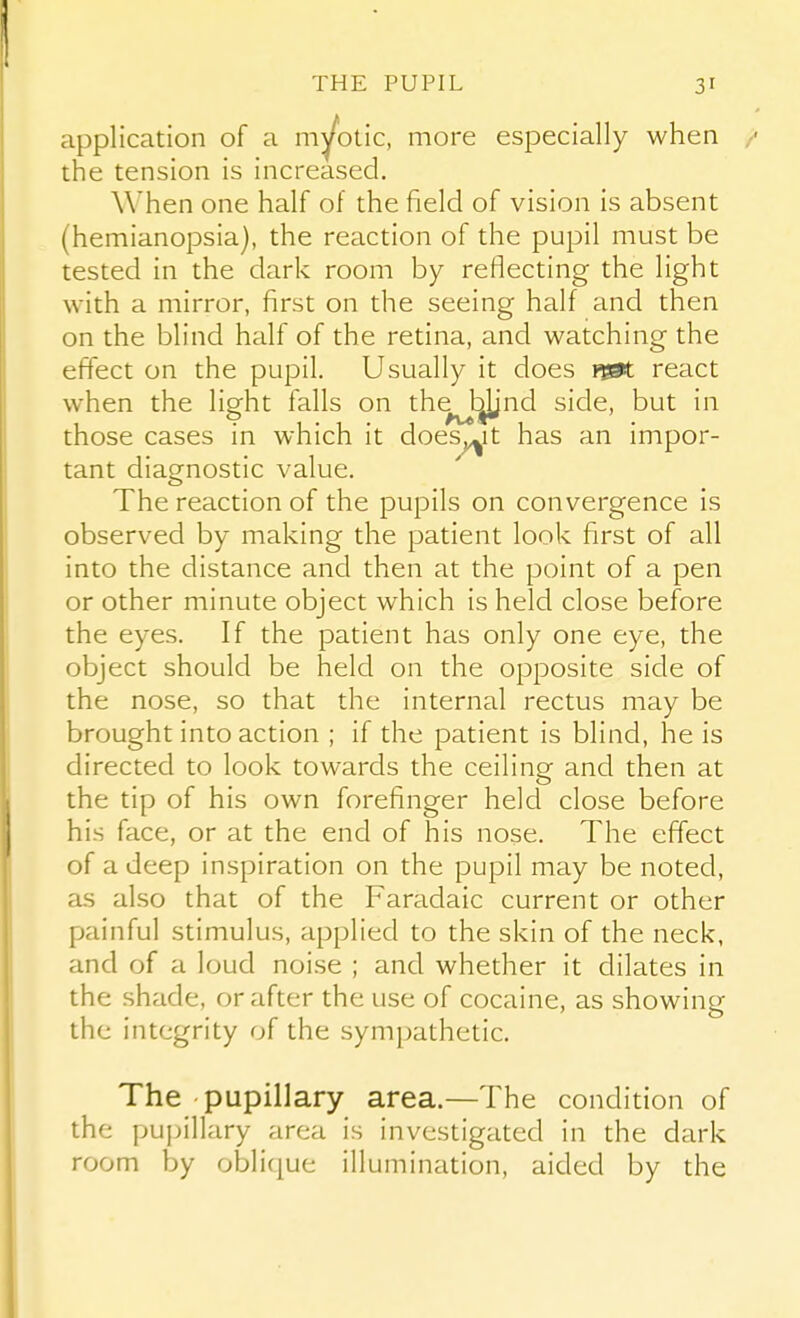 application of a myotic, more especially when the tension is increased. When one half of the field of vision is absent (hemianopsia), the reaction of the pupil must be tested in the dark room by reflecting the light with a mirror, first on the seeing half and then on the blind half of the retina, and watching the effect on the pupil. Usually it does t&X. react when the light falls on thej^nd side, but in those cases in which it does^it has an impor- tant diagnostic value. The reaction of the pupils on convergence is observed by making the patient look first of all into the distance and then at the point of a pen or other minute object which is held close before the eyes. If the patient has only one eye, the object should be held on the opposite side of the nose, so that the internal rectus may be brought into action ; if the patient is blind, he is directed to look towards the ceiling and then at the tip of his own forefinger held close before his face, or at the end of his nose. The effect of a deep inspiration on the pupil may be noted, as also that of the Faradaic current or other painful stimulus, applied to the skin of the neck, and of a loud noise ; and whether it dilates in the shade, or after the use of cocaine, as showing the integrity of the sympathetic. The pupillary area.—The condition of the puijillary area is investigated in the dark room by oblique illumination, aided by the