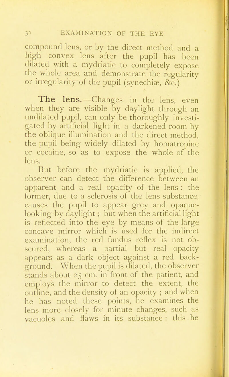 compound lens, or by the direct method and a high convex lens after the pupil has been dilated M'ith a mydriatic to completely expose the whole area and demonstrate the regularity or irregularity of the pupil (synechia, &c.) The lens.—Changes in the lens, even when they are visible by daylight through an undilated pupil, can only be thoroughly investi- gated by artificial light in a darkened room by the oblique illumination and the direct method, the pupil being widely dilated by homatropine or cocaine, so as to expose the whole of the lens. But before the mydriatic is applied, the observer can detect the difference between an apparent and a real opacity of the lens : the former, clue to a sclerosis of the lens substance, causes the pupil to appear grey and opaque- looking by daylight; but when the artificial light is reflected into the eye by means of the large concave mirror which is used for the indirect exaniination, the red fundus reflex is not ob- scured, whereas a partial but real opacity appears as a dark object against a red back- ground. When the pupil is dilated, the observer stands about 25 cm. in front of the patient, and employs the mirror to detect the extent, the outline, and the density of an opacity ; and when he has noted these points, he examines the lens more closely for minute changes, such as vacuoles and flaws in its substance : this he