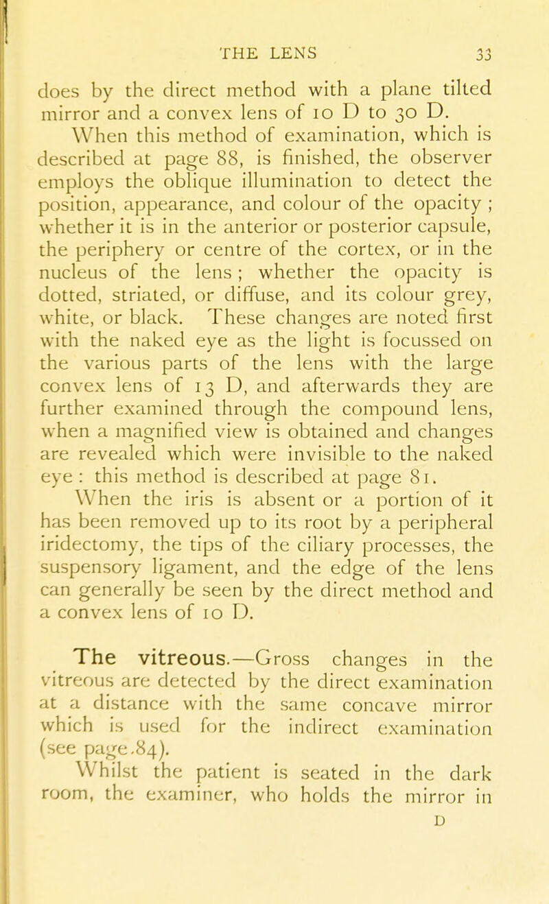 does by the direct method with a plane tilted mirror and a convex lens of lo D to 30 D. When this method of examination, which is described at page 88, is finished, the observer employs the oblique illumination to detect the position, appearance, and colour of the opacity ; whether it is in the anterior or posterior capsule, the periphery or centre of the cortex, or in the nucleus of the lens ; whether the opacity is dotted, striated, or diffuse, and its colour grey, white, or black. These changes are noted first with the naked eye as the light is focussed on the various parts of the lens with the large convex lens of 13 D, and afterwards they are further examined through the compound lens, when a magnified view is obtained and changes are revealed which were invisible to the naked eye : this method is described at page 81. When the iris is absent or a portion of it has been removed up to its root by a peripheral iridectomy, the tips of the ciliary processes, the suspensory ligament, and the edge of the lens can generally be seen by the direct method and a convex lens of 10 13. The vitreous.—Gross changes in the vitreous are detected by the direct examination at a distance with the same concave mirror which is used for the indirect examination (see page.84), Whilst the patient is seated in the dark room, the examiner, who holds the mirror in D