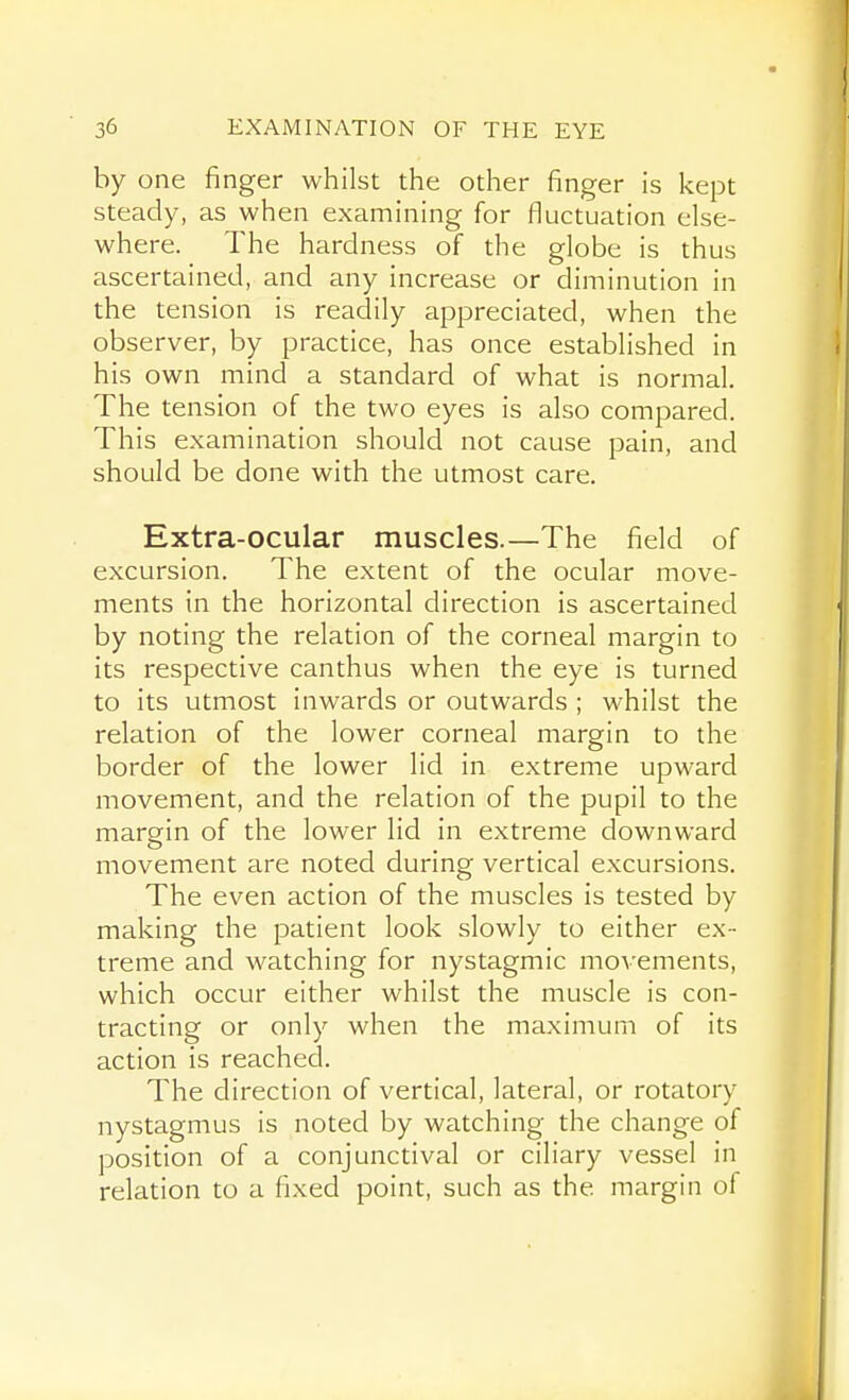 hy one finger whilst the other finger is kept steady, as when examining for fluctuation else- where. The hardness of the globe is thus ascertained, and any increase or diminution in the tension is readily appreciated, when the observer, by practice, has once established in his own mind a standard of what is normal. The tension of the two eyes is also compared. This examination should not cause pain, and should be done with the utmost care. Extra-ocular muscles.—The field of excursion. The extent of the ocular move- ments in the horizontal direction is ascertained by noting the relation of the corneal margin to its respective canthus when the eye is turned to its utmost inwards or outwards ; whilst the relation of the lower corneal margin to the border of the lower lid in extreme upward movement, and the relation of the pupil to the margin of the lower lid in extreme downward movement are noted during vertical excursions. The even action of the muscles is tested by making the patient look slowly to either ex- treme and watching for nystagmic movements, which occur either whilst the muscle is con- tracting or only when the maximum of its action is reached. The direction of vertical, lateral, or rotatory nystagmus is noted by watching the change of position of a conjunctival or ciliary vessel in relation to a fixed point, such as the margin of