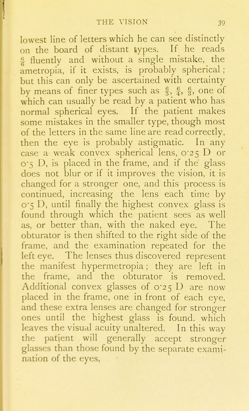 lowest line of letters which he can see distinctly on the board of distant types. If he reads ^ fluently and without a single mistake, the ametropia, if it exists, is probably spherical ; but this can only be ascertained with certainty by means of finer types such as f, f, f, one of which can usually be read by a patient who has normal spherical eyes. If the patient makes some mistakes in the smaller type, though most of the letters in the same line are read correctly, then the eye is probably astigmatic. In any case a weak convex spherical lens, o'2 5 D or o'5 D, is placed in the frame, and if the glass does not blur or if it improves the vision, it is changed for a stronger one, and this process is continued, increasing the lens each time by 05 D, until finally the highest convex glass is found through which the patient sees as well as, or better than, with the naked eye. The obturator is then shifted to the right side of the frame, and the examination repeated for the left eye. The lenses thus discovered represent the manifest hypermetropia; they are left in the frame, and the obturator is removed. Additional convex glasses of 0*25 D are now placed in the frame, one in front of each eye, and these extra lenses are changed for stronger ones until the highest glass is found, which leaves the visual acuity unaltered. In this way the patient will generally accept stronger glasses than those found by the separate exami- nation of the eyes.