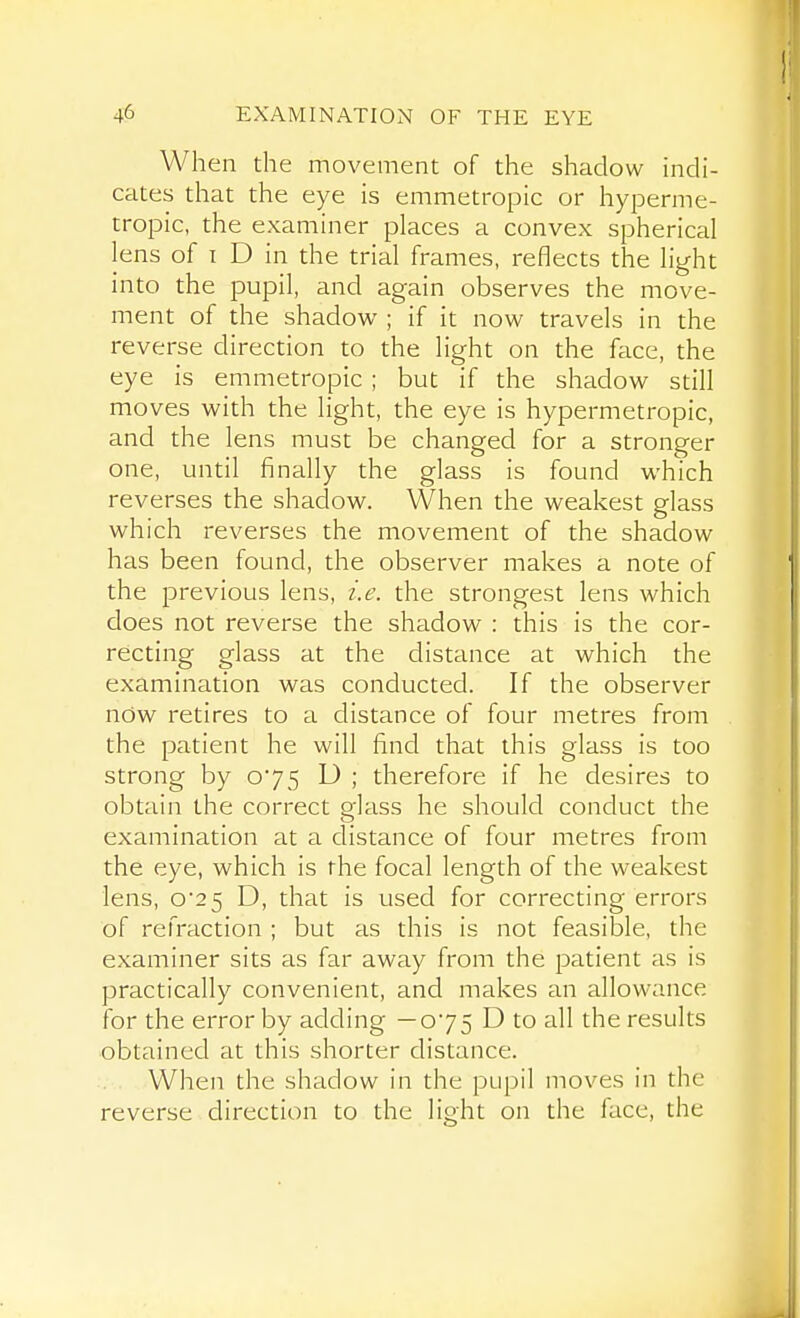 When the movement of the shadow indi- cates that the eye is emmetropic or hyperme- tropic, the examiner places a convex spherical lens of I D in the trial frames, reflects the light into the pupil, and again observes the move- ment of the shadow ; if it now travels in the reverse direction to the light on the face, the eye is emmetropic ; but if the shadow still moves with the light, the eye is hypermetropic, and the lens must be changed for a stronger one, until finally the glass is found which reverses the shadow. When the weakest glass which reverses the movement of the shadow has been found, the observer makes a note of the previous lens, i.e. the strongest lens which does not reverse the shadow : this is the cor- recting glass at the distance at which the examination was conducted. If the observer now retires to a distance of four metres from the patient he will find that this glass is too strong by 075 D ; therefore if he desires to obtain the correct glass he should conduct the examination at a distance of four metres from the eye, which is the focal length of the weakest lens, o2 5 D, that is used for correcting errors of refraction ; but as this is not feasible, the examiner sits as far away from the patient as is practically convenient, and makes an allowance for the error by adding —075 D to all the results obtained at this shorter distance. When the shadow in the pupil moves in the reverse direction to the light on the face, the