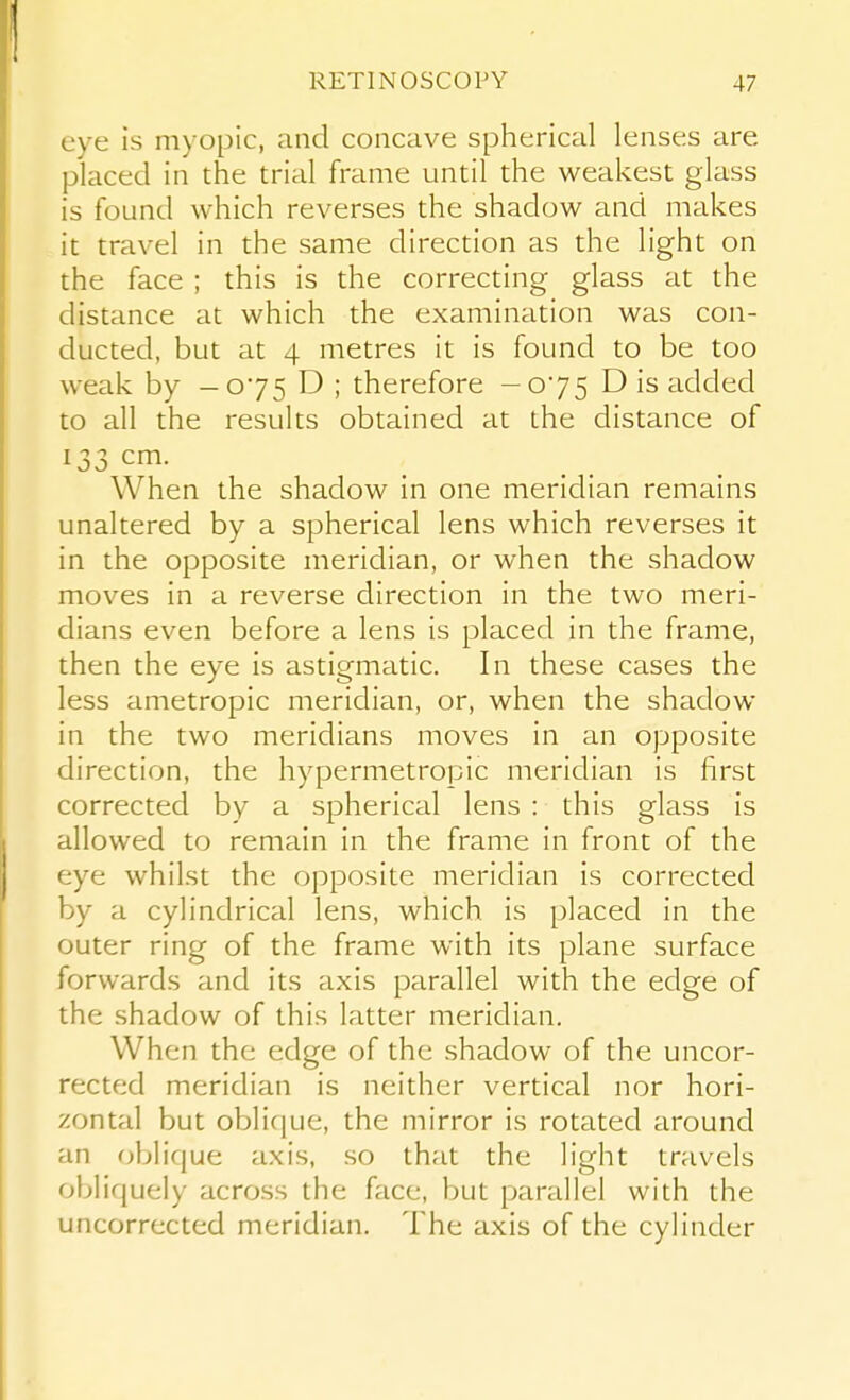 eye is myopic, and concave spherical lenses are placed in the trial frame until the weakest glass is found which reverses the shadow and makes it travel in the same direction as the light on the face ; this is the correcting glass at the distance at which the examination was con- ducted, but at 4 metres it is found to be too weak by -075 D ; therefore -075 D is added to all the results obtained at the distance of 133 cm. When the shadow in one meridian remains unaltered by a spherical lens which reverses it in the opposite meridian, or when the shadow moves in a reverse direction in the two meri- dians even before a lens is placed in the frame, then the eye is astigmatic. In these cases the less ametropic meridian, or, when the shadow in the two meridians moves in an opposite direction, the hypermetropic meridian is first corrected by a spherical lens : this glass is allowed to remain in the frame in front of the eye whilst the opposite meridian is corrected by a cylindrical lens, which is placed in the outer ring of the frame with its plane surface forwards and its axis parallel with the edge of the shadow of this latter meridian. When the edge of the shadow of the uncor- rected meridian is neither vertical nor hori- zontal but oblique, the mirror is rotated around an oblique axis, so that the light travels obliquely across the face, but parallel with the uncorrected meridian. The axis of the cylinder