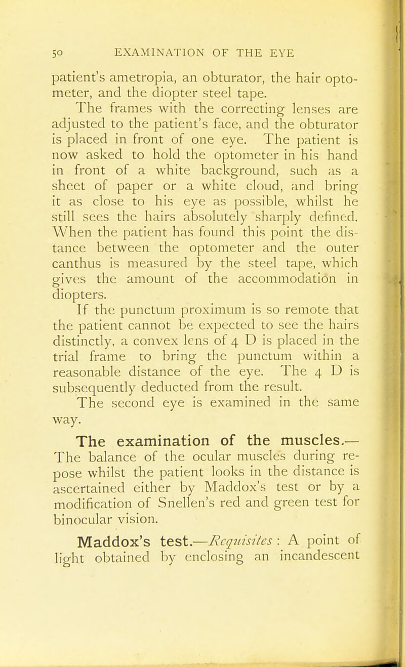 patient's ametropia, an obturator, the hair opto- meter, and the diopter steel tape. The frames with the correcting lenses are adjusted to the patient's face, and the obturator is placed in front of one eye. The patient is now asked to hold the optometer in his hand in front of a white background, such as a sheet of paper or a white cloud, and bring it as close to his eye as possible, whilst he still sees the hairs absolutely sharply defined. When the patient has found this point the dis- tance between the optometer and the outer canthus is measured by the steel tape, which gives the amount of the accommodation in diopters. If the punctum proximum is so remote that the patient cannot be expected to see the hairs distinctly, a convex lens of 4 D is placed in the trial frame to bring the punctum within a reasonable distance of the eye. The 4 D is subsequently deducted from the result. The second eye is examined in the same way. The examination of the muscles.— The balance of the ocular muscles during re- pose whilst the patient looks in the distance is ascertained either by Maddox's test or by a modification of Snellen's red and green test for binocular vision. Maddox's test.—Requisites : A point of light obtained by enclosing an incandescent